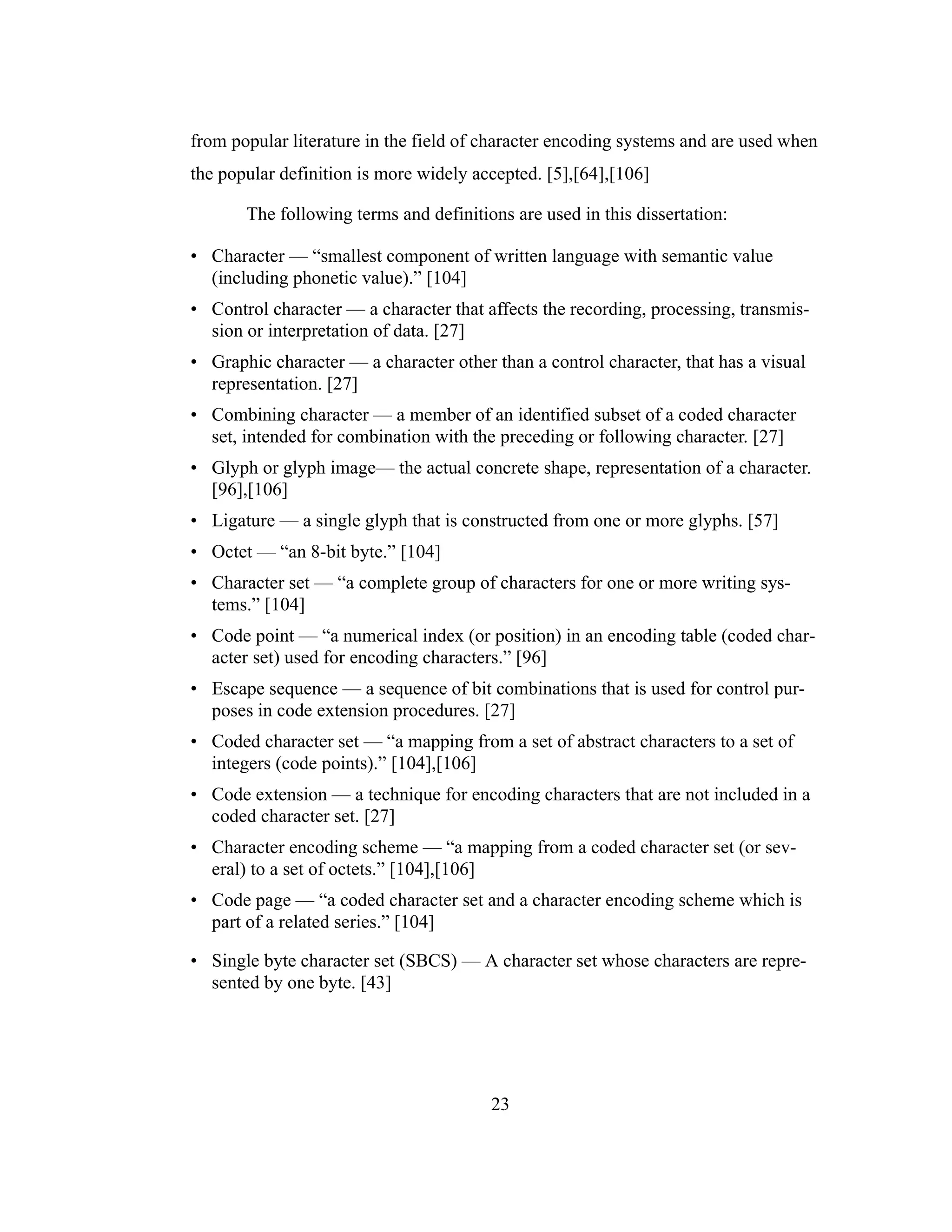 23
from popular literature in the field of character encoding systems and are used when
the popular definition is more widely accepted. [5],[64],[106]
The following terms and definitions are used in this dissertation:
• Character — “smallest component of written language with semantic value
(including phonetic value).” [104]
• Control character — a character that affects the recording, processing, transmis-
sion or interpretation of data. [27]
• Graphic character — a character other than a control character, that has a visual
representation. [27]
• Combining character — a member of an identified subset of a coded character
set, intended for combination with the preceding or following character. [27]
• Glyph or glyph image— the actual concrete shape, representation of a character.
[96],[106]
• Ligature — a single glyph that is constructed from one or more glyphs. [57]
• Octet — “an 8-bit byte.” [104]
• Character set — “a complete group of characters for one or more writing sys-
tems.” [104]
• Code point — “a numerical index (or position) in an encoding table (coded char-
acter set) used for encoding characters.” [96]
• Escape sequence — a sequence of bit combinations that is used for control pur-
poses in code extension procedures. [27]
• Coded character set — “a mapping from a set of abstract characters to a set of
integers (code points).” [104],[106]
• Code extension — a technique for encoding characters that are not included in a
coded character set. [27]
• Character encoding scheme — “a mapping from a coded character set (or sev-
eral) to a set of octets.” [104],[106]
• Code page — “a coded character set and a character encoding scheme which is
part of a related series.” [104]
• Single byte character set (SBCS) — A character set whose characters are repre-
sented by one byte. [43]
 