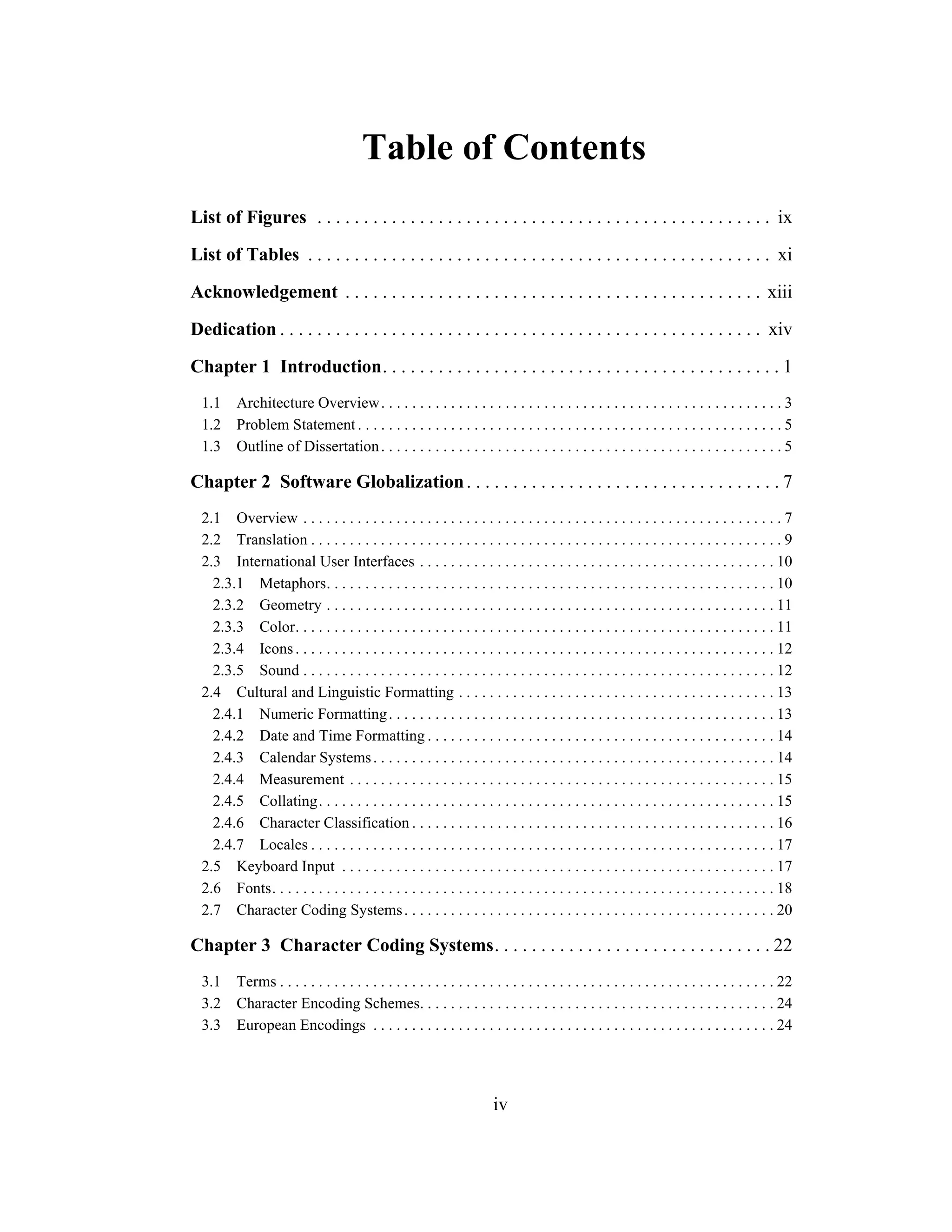 iv
Table of Contents
List of Figures . . . . . . . . . . . . . . . . . . . . . . . . . . . . . . . . . . . . . . . . . . . . . . . . . ix
List of Tables . . . . . . . . . . . . . . . . . . . . . . . . . . . . . . . . . . . . . . . . . . . . . . . . . . xi
Acknowledgement . . . . . . . . . . . . . . . . . . . . . . . . . . . . . . . . . . . . . . . . . . . . . xiii
Dedication . . . . . . . . . . . . . . . . . . . . . . . . . . . . . . . . . . . . . . . . . . . . . . . . . . . . xiv
Chapter 1 Introduction. . . . . . . . . . . . . . . . . . . . . . . . . . . . . . . . . . . . . . . . . . . 1
1.1 Architecture Overview. . . . . . . . . . . . . . . . . . . . . . . . . . . . . . . . . . . . . . . . . . . . . . . . . . . . 3
1.2 Problem Statement . . . . . . . . . . . . . . . . . . . . . . . . . . . . . . . . . . . . . . . . . . . . . . . . . . . . . . . 5
1.3 Outline of Dissertation. . . . . . . . . . . . . . . . . . . . . . . . . . . . . . . . . . . . . . . . . . . . . . . . . . . . 5
Chapter 2 Software Globalization. . . . . . . . . . . . . . . . . . . . . . . . . . . . . . . . . . 7
2.1 Overview . . . . . . . . . . . . . . . . . . . . . . . . . . . . . . . . . . . . . . . . . . . . . . . . . . . . . . . . . . . . . . 7
2.2 Translation . . . . . . . . . . . . . . . . . . . . . . . . . . . . . . . . . . . . . . . . . . . . . . . . . . . . . . . . . . . . . 9
2.3 International User Interfaces . . . . . . . . . . . . . . . . . . . . . . . . . . . . . . . . . . . . . . . . . . . . . . 10
2.3.1 Metaphors. . . . . . . . . . . . . . . . . . . . . . . . . . . . . . . . . . . . . . . . . . . . . . . . . . . . . . . . . . 10
2.3.2 Geometry . . . . . . . . . . . . . . . . . . . . . . . . . . . . . . . . . . . . . . . . . . . . . . . . . . . . . . . . . . 11
2.3.3 Color. . . . . . . . . . . . . . . . . . . . . . . . . . . . . . . . . . . . . . . . . . . . . . . . . . . . . . . . . . . . . . 11
2.3.4 Icons. . . . . . . . . . . . . . . . . . . . . . . . . . . . . . . . . . . . . . . . . . . . . . . . . . . . . . . . . . . . . . 12
2.3.5 Sound . . . . . . . . . . . . . . . . . . . . . . . . . . . . . . . . . . . . . . . . . . . . . . . . . . . . . . . . . . . . . 12
2.4 Cultural and Linguistic Formatting . . . . . . . . . . . . . . . . . . . . . . . . . . . . . . . . . . . . . . . . . 13
2.4.1 Numeric Formatting. . . . . . . . . . . . . . . . . . . . . . . . . . . . . . . . . . . . . . . . . . . . . . . . . . 13
2.4.2 Date and Time Formatting . . . . . . . . . . . . . . . . . . . . . . . . . . . . . . . . . . . . . . . . . . . . . 14
2.4.3 Calendar Systems. . . . . . . . . . . . . . . . . . . . . . . . . . . . . . . . . . . . . . . . . . . . . . . . . . . . 14
2.4.4 Measurement . . . . . . . . . . . . . . . . . . . . . . . . . . . . . . . . . . . . . . . . . . . . . . . . . . . . . . . 15
2.4.5 Collating. . . . . . . . . . . . . . . . . . . . . . . . . . . . . . . . . . . . . . . . . . . . . . . . . . . . . . . . . . . 15
2.4.6 Character Classification . . . . . . . . . . . . . . . . . . . . . . . . . . . . . . . . . . . . . . . . . . . . . . . 16
2.4.7 Locales . . . . . . . . . . . . . . . . . . . . . . . . . . . . . . . . . . . . . . . . . . . . . . . . . . . . . . . . . . . . 17
2.5 Keyboard Input . . . . . . . . . . . . . . . . . . . . . . . . . . . . . . . . . . . . . . . . . . . . . . . . . . . . . . . . 17
2.6 Fonts. . . . . . . . . . . . . . . . . . . . . . . . . . . . . . . . . . . . . . . . . . . . . . . . . . . . . . . . . . . . . . . . . 18
2.7 Character Coding Systems. . . . . . . . . . . . . . . . . . . . . . . . . . . . . . . . . . . . . . . . . . . . . . . . 20
Chapter 3 Character Coding Systems. . . . . . . . . . . . . . . . . . . . . . . . . . . . . . 22
3.1 Terms . . . . . . . . . . . . . . . . . . . . . . . . . . . . . . . . . . . . . . . . . . . . . . . . . . . . . . . . . . . . . . . . 22
3.2 Character Encoding Schemes. . . . . . . . . . . . . . . . . . . . . . . . . . . . . . . . . . . . . . . . . . . . . . 24
3.3 European Encodings . . . . . . . . . . . . . . . . . . . . . . . . . . . . . . . . . . . . . . . . . . . . . . . . . . . . 24
 