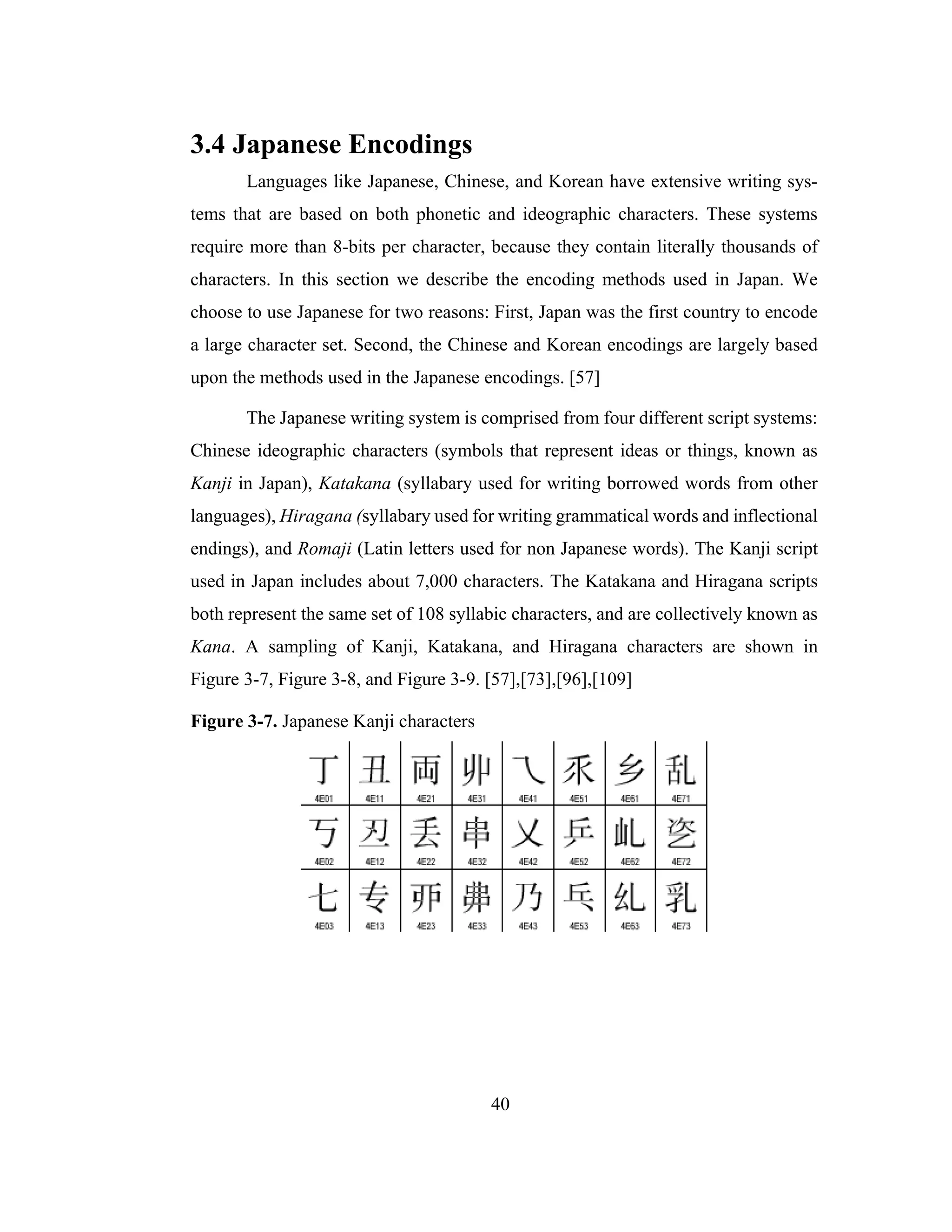 40
3.4 Japanese Encodings
Languages like Japanese, Chinese, and Korean have extensive writing sys-
tems that are based on both phonetic and ideographic characters. These systems
require more than 8-bits per character, because they contain literally thousands of
characters. In this section we describe the encoding methods used in Japan. We
choose to use Japanese for two reasons: First, Japan was the first country to encode
a large character set. Second, the Chinese and Korean encodings are largely based
upon the methods used in the Japanese encodings. [57]
The Japanese writing system is comprised from four different script systems:
Chinese ideographic characters (symbols that represent ideas or things, known as
Kanji in Japan), Katakana (syllabary used for writing borrowed words from other
languages), Hiragana (syllabary used for writing grammatical words and inflectional
endings), and Romaji (Latin letters used for non Japanese words). The Kanji script
used in Japan includes about 7,000 characters. The Katakana and Hiragana scripts
both represent the same set of 108 syllabic characters, and are collectively known as
Kana. A sampling of Kanji, Katakana, and Hiragana characters are shown in
Figure 3-7, Figure 3-8, and Figure 3-9. [57],[73],[96],[109]
Figure 3-7. Japanese Kanji characters
 