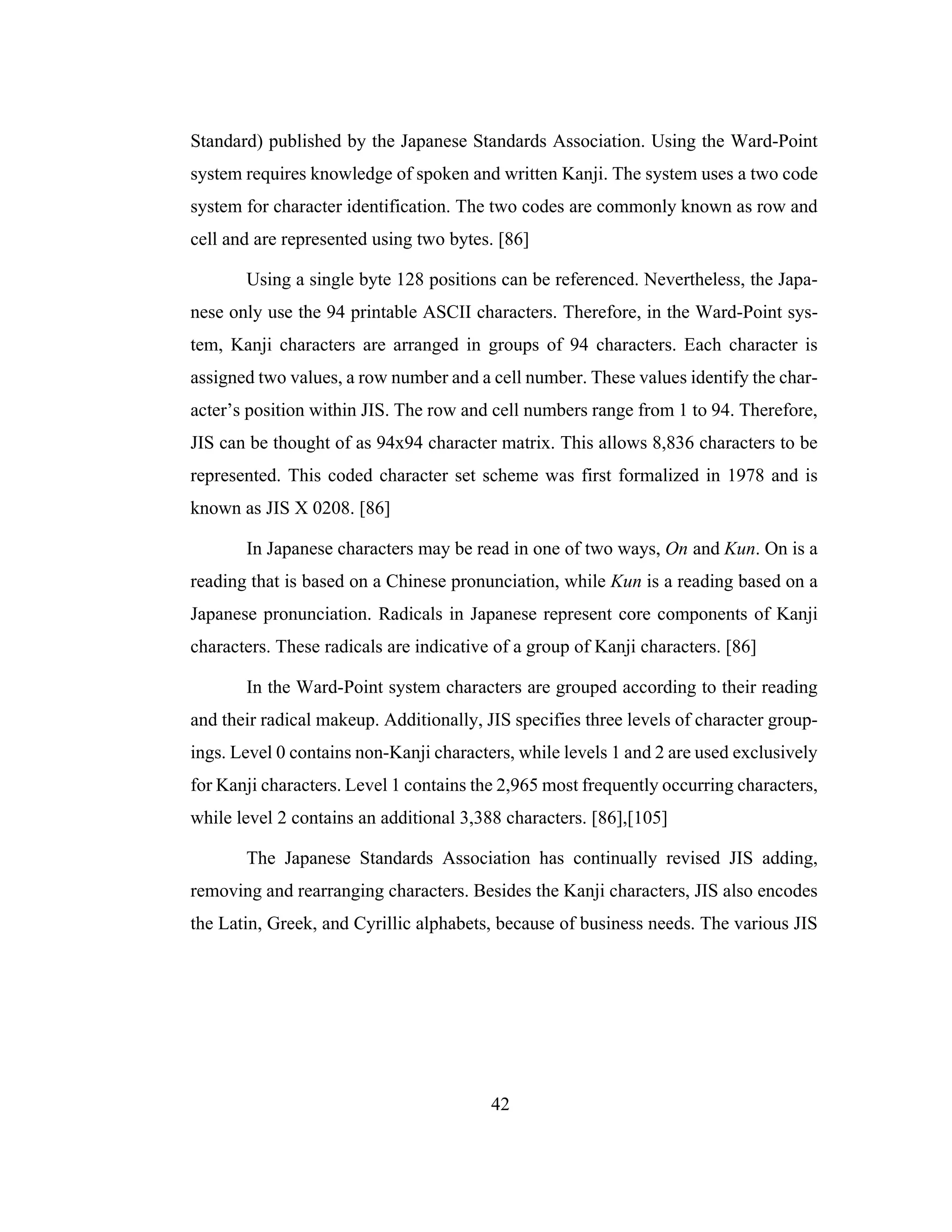42
Standard) published by the Japanese Standards Association. Using the Ward-Point
system requires knowledge of spoken and written Kanji. The system uses a two code
system for character identification. The two codes are commonly known as row and
cell and are represented using two bytes. [86]
Using a single byte 128 positions can be referenced. Nevertheless, the Japa-
nese only use the 94 printable ASCII characters. Therefore, in the Ward-Point sys-
tem, Kanji characters are arranged in groups of 94 characters. Each character is
assigned two values, a row number and a cell number. These values identify the char-
acter’s position within JIS. The row and cell numbers range from 1 to 94. Therefore,
JIS can be thought of as 94x94 character matrix. This allows 8,836 characters to be
represented. This coded character set scheme was first formalized in 1978 and is
known as JIS X 0208. [86]
In Japanese characters may be read in one of two ways, On and Kun. On is a
reading that is based on a Chinese pronunciation, while Kun is a reading based on a
Japanese pronunciation. Radicals in Japanese represent core components of Kanji
characters. These radicals are indicative of a group of Kanji characters. [86]
In the Ward-Point system characters are grouped according to their reading
and their radical makeup. Additionally, JIS specifies three levels of character group-
ings. Level 0 contains non-Kanji characters, while levels 1 and 2 are used exclusively
for Kanji characters. Level 1 contains the 2,965 most frequently occurring characters,
while level 2 contains an additional 3,388 characters. [86],[105]
The Japanese Standards Association has continually revised JIS adding,
removing and rearranging characters. Besides the Kanji characters, JIS also encodes
the Latin, Greek, and Cyrillic alphabets, because of business needs. The various JIS
 
