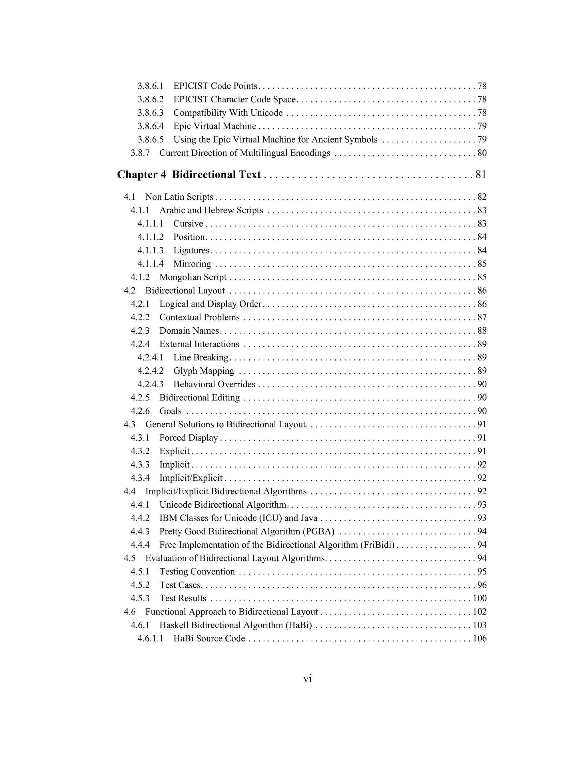 vi
3.8.6.1 EPICIST Code Points. . . . . . . . . . . . . . . . . . . . . . . . . . . . . . . . . . . . . . . . . . . . . . 78
3.8.6.2 EPICIST Character Code Space. . . . . . . . . . . . . . . . . . . . . . . . . . . . . . . . . . . . . . 78
3.8.6.3 Compatibility With Unicode . . . . . . . . . . . . . . . . . . . . . . . . . . . . . . . . . . . . . . . . 78
3.8.6.4 Epic Virtual Machine . . . . . . . . . . . . . . . . . . . . . . . . . . . . . . . . . . . . . . . . . . . . . . 79
3.8.6.5 Using the Epic Virtual Machine for Ancient Symbols . . . . . . . . . . . . . . . . . . . . 79
3.8.7 Current Direction of Multilingual Encodings . . . . . . . . . . . . . . . . . . . . . . . . . . . . . . 80
Chapter 4 Bidirectional Text . . . . . . . . . . . . . . . . . . . . . . . . . . . . . . . . . . . . . 81
4.1 Non Latin Scripts . . . . . . . . . . . . . . . . . . . . . . . . . . . . . . . . . . . . . . . . . . . . . . . . . . . . . . . 82
4.1.1 Arabic and Hebrew Scripts . . . . . . . . . . . . . . . . . . . . . . . . . . . . . . . . . . . . . . . . . . . . 83
4.1.1.1 Cursive . . . . . . . . . . . . . . . . . . . . . . . . . . . . . . . . . . . . . . . . . . . . . . . . . . . . . . . . . 83
4.1.1.2 Position. . . . . . . . . . . . . . . . . . . . . . . . . . . . . . . . . . . . . . . . . . . . . . . . . . . . . . . . . 84
4.1.1.3 Ligatures. . . . . . . . . . . . . . . . . . . . . . . . . . . . . . . . . . . . . . . . . . . . . . . . . . . . . . . . 84
4.1.1.4 Mirroring . . . . . . . . . . . . . . . . . . . . . . . . . . . . . . . . . . . . . . . . . . . . . . . . . . . . . . . 85
4.1.2 Mongolian Script . . . . . . . . . . . . . . . . . . . . . . . . . . . . . . . . . . . . . . . . . . . . . . . . . . . . 85
4.2 Bidirectional Layout . . . . . . . . . . . . . . . . . . . . . . . . . . . . . . . . . . . . . . . . . . . . . . . . . . . . 86
4.2.1 Logical and Display Order. . . . . . . . . . . . . . . . . . . . . . . . . . . . . . . . . . . . . . . . . . . . . 86
4.2.2 Contextual Problems . . . . . . . . . . . . . . . . . . . . . . . . . . . . . . . . . . . . . . . . . . . . . . . . . 87
4.2.3 Domain Names. . . . . . . . . . . . . . . . . . . . . . . . . . . . . . . . . . . . . . . . . . . . . . . . . . . . . . 88
4.2.4 External Interactions . . . . . . . . . . . . . . . . . . . . . . . . . . . . . . . . . . . . . . . . . . . . . . . . . 89
4.2.4.1 Line Breaking. . . . . . . . . . . . . . . . . . . . . . . . . . . . . . . . . . . . . . . . . . . . . . . . . . . . 89
4.2.4.2 Glyph Mapping . . . . . . . . . . . . . . . . . . . . . . . . . . . . . . . . . . . . . . . . . . . . . . . . . . 89
4.2.4.3 Behavioral Overrides . . . . . . . . . . . . . . . . . . . . . . . . . . . . . . . . . . . . . . . . . . . . . . 90
4.2.5 Bidirectional Editing . . . . . . . . . . . . . . . . . . . . . . . . . . . . . . . . . . . . . . . . . . . . . . . . . 90
4.2.6 Goals . . . . . . . . . . . . . . . . . . . . . . . . . . . . . . . . . . . . . . . . . . . . . . . . . . . . . . . . . . . . . 90
4.3 General Solutions to Bidirectional Layout. . . . . . . . . . . . . . . . . . . . . . . . . . . . . . . . . . . . 91
4.3.1 Forced Display . . . . . . . . . . . . . . . . . . . . . . . . . . . . . . . . . . . . . . . . . . . . . . . . . . . . . . 91
4.3.2 Explicit . . . . . . . . . . . . . . . . . . . . . . . . . . . . . . . . . . . . . . . . . . . . . . . . . . . . . . . . . . . . 91
4.3.3 Implicit . . . . . . . . . . . . . . . . . . . . . . . . . . . . . . . . . . . . . . . . . . . . . . . . . . . . . . . . . . . . 92
4.3.4 Implicit/Explicit . . . . . . . . . . . . . . . . . . . . . . . . . . . . . . . . . . . . . . . . . . . . . . . . . . . . . 92
4.4 Implicit/Explicit Bidirectional Algorithms . . . . . . . . . . . . . . . . . . . . . . . . . . . . . . . . . . . 92
4.4.1 Unicode Bidirectional Algorithm. . . . . . . . . . . . . . . . . . . . . . . . . . . . . . . . . . . . . . . . 93
4.4.2 IBM Classes for Unicode (ICU) and Java . . . . . . . . . . . . . . . . . . . . . . . . . . . . . . . . . 93
4.4.3 Pretty Good Bidirectional Algorithm (PGBA) . . . . . . . . . . . . . . . . . . . . . . . . . . . . . 94
4.4.4 Free Implementation of the Bidirectional Algorithm (FriBidi) . . . . . . . . . . . . . . . . . 94
4.5 Evaluation of Bidirectional Layout Algorithms. . . . . . . . . . . . . . . . . . . . . . . . . . . . . . . . 94
4.5.1 Testing Convention . . . . . . . . . . . . . . . . . . . . . . . . . . . . . . . . . . . . . . . . . . . . . . . . . . 95
4.5.2 Test Cases. . . . . . . . . . . . . . . . . . . . . . . . . . . . . . . . . . . . . . . . . . . . . . . . . . . . . . . . . . 96
4.5.3 Test Results . . . . . . . . . . . . . . . . . . . . . . . . . . . . . . . . . . . . . . . . . . . . . . . . . . . . . . . 100
4.6 Functional Approach to Bidirectional Layout . . . . . . . . . . . . . . . . . . . . . . . . . . . . . . . . 102
4.6.1 Haskell Bidirectional Algorithm (HaBi) . . . . . . . . . . . . . . . . . . . . . . . . . . . . . . . . . 103
4.6.1.1 HaBi Source Code . . . . . . . . . . . . . . . . . . . . . . . . . . . . . . . . . . . . . . . . . . . . . . . 106
 