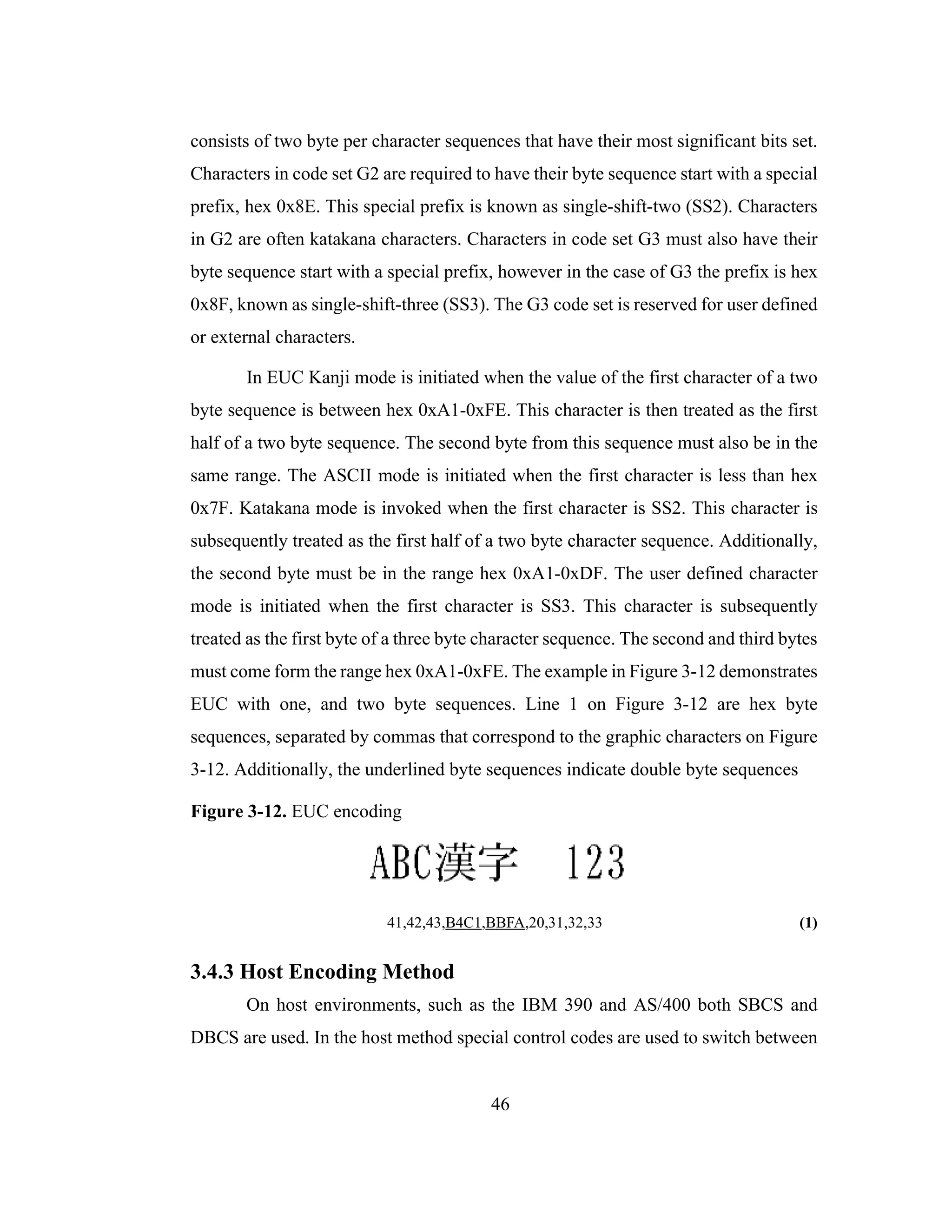 46
consists of two byte per character sequences that have their most significant bits set.
Characters in code set G2 are required to have their byte sequence start with a special
prefix, hex 0x8E. This special prefix is known as single-shift-two (SS2). Characters
in G2 are often katakana characters. Characters in code set G3 must also have their
byte sequence start with a special prefix, however in the case of G3 the prefix is hex
0x8F, known as single-shift-three (SS3). The G3 code set is reserved for user defined
or external characters.
In EUC Kanji mode is initiated when the value of the first character of a two
byte sequence is between hex 0xA1-0xFE. This character is then treated as the first
half of a two byte sequence. The second byte from this sequence must also be in the
same range. The ASCII mode is initiated when the first character is less than hex
0x7F. Katakana mode is invoked when the first character is SS2. This character is
subsequently treated as the first half of a two byte character sequence. Additionally,
the second byte must be in the range hex 0xA1-0xDF. The user defined character
mode is initiated when the first character is SS3. This character is subsequently
treated as the first byte of a three byte character sequence. The second and third bytes
must come form the range hex 0xA1-0xFE. The example in Figure 3-12 demonstrates
EUC with one, and two byte sequences. Line 1 on Figure 3-12 are hex byte
sequences, separated by commas that correspond to the graphic characters on Figure
3-12. Additionally, the underlined byte sequences indicate double byte sequences
Figure 3-12. EUC encoding
41,42,43,B4C1,BBFA,20,31,32,33 (1)
3.4.3 Host Encoding Method
On host environments, such as the IBM 390 and AS/400 both SBCS and
DBCS are used. In the host method special control codes are used to switch between
 
