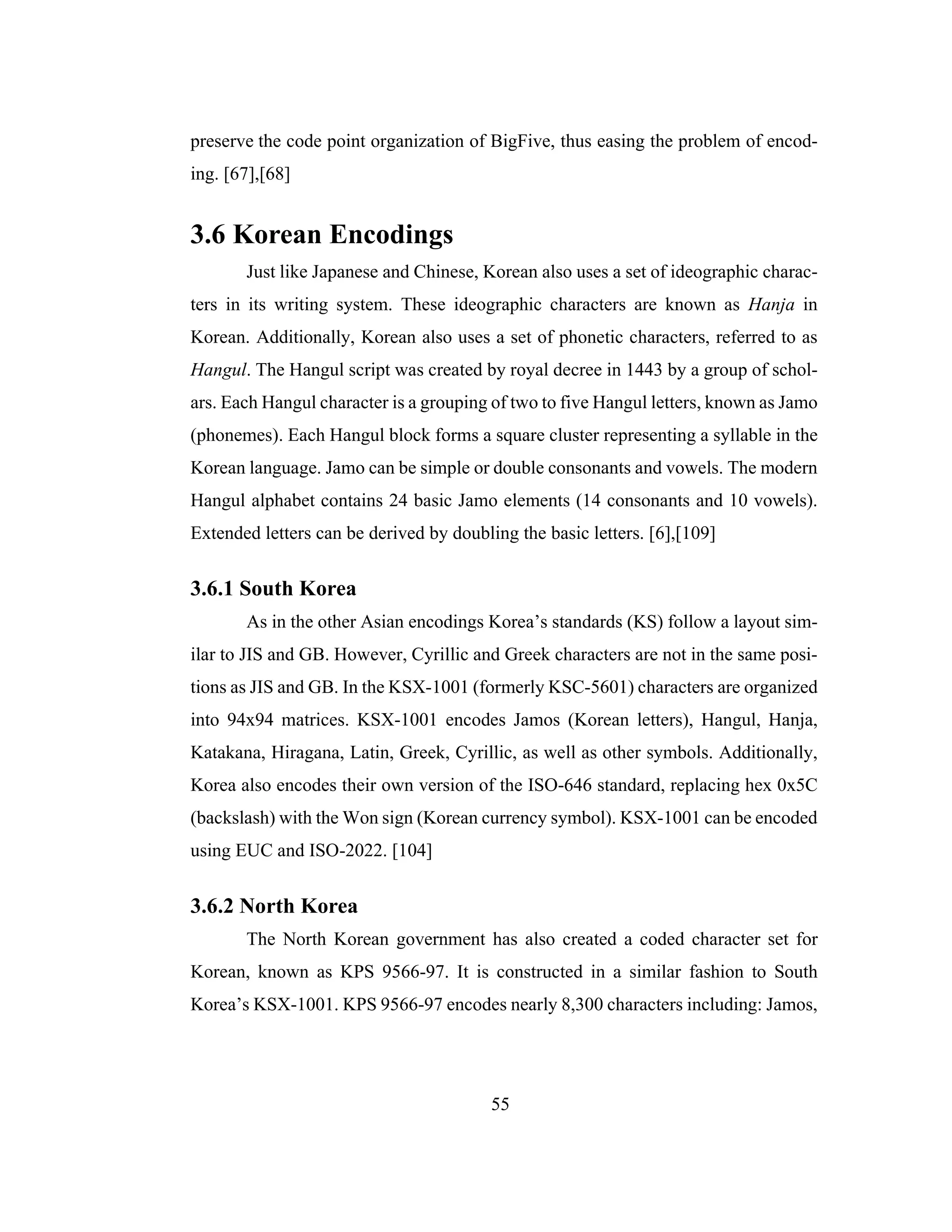 55
preserve the code point organization of BigFive, thus easing the problem of encod-
ing. [67],[68]
3.6 Korean Encodings
Just like Japanese and Chinese, Korean also uses a set of ideographic charac-
ters in its writing system. These ideographic characters are known as Hanja in
Korean. Additionally, Korean also uses a set of phonetic characters, referred to as
Hangul. The Hangul script was created by royal decree in 1443 by a group of schol-
ars. Each Hangul character is a grouping of two to five Hangul letters, known as Jamo
(phonemes). Each Hangul block forms a square cluster representing a syllable in the
Korean language. Jamo can be simple or double consonants and vowels. The modern
Hangul alphabet contains 24 basic Jamo elements (14 consonants and 10 vowels).
Extended letters can be derived by doubling the basic letters. [6],[109]
3.6.1 South Korea
As in the other Asian encodings Korea’s standards (KS) follow a layout sim-
ilar to JIS and GB. However, Cyrillic and Greek characters are not in the same posi-
tions as JIS and GB. In the KSX-1001 (formerly KSC-5601) characters are organized
into 94x94 matrices. KSX-1001 encodes Jamos (Korean letters), Hangul, Hanja,
Katakana, Hiragana, Latin, Greek, Cyrillic, as well as other symbols. Additionally,
Korea also encodes their own version of the ISO-646 standard, replacing hex 0x5C
(backslash) with the Won sign (Korean currency symbol). KSX-1001 can be encoded
using EUC and ISO-2022. [104]
3.6.2 North Korea
The North Korean government has also created a coded character set for
Korean, known as KPS 9566-97. It is constructed in a similar fashion to South
Korea’s KSX-1001. KPS 9566-97 encodes nearly 8,300 characters including: Jamos,
 
