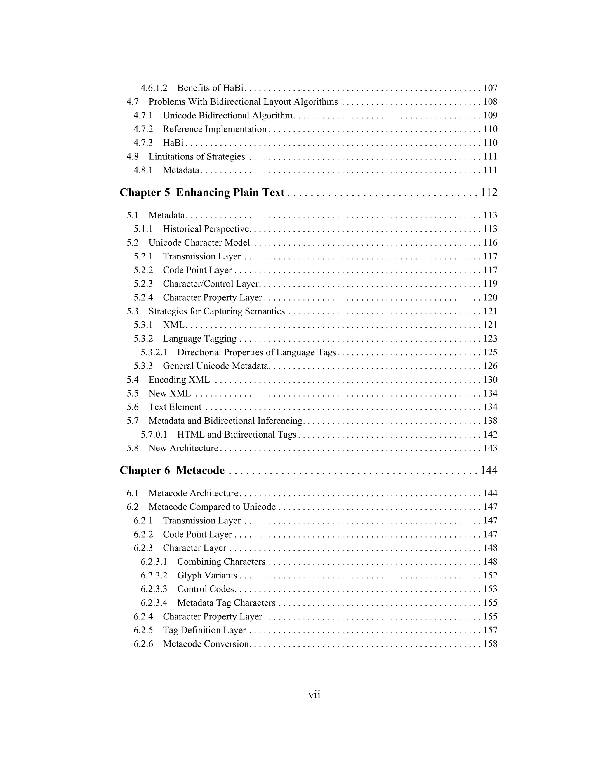 vii
4.6.1.2 Benefits of HaBi. . . . . . . . . . . . . . . . . . . . . . . . . . . . . . . . . . . . . . . . . . . . . . . . . 107
4.7 Problems With Bidirectional Layout Algorithms . . . . . . . . . . . . . . . . . . . . . . . . . . . . . 108
4.7.1 Unicode Bidirectional Algorithm. . . . . . . . . . . . . . . . . . . . . . . . . . . . . . . . . . . . . . . 109
4.7.2 Reference Implementation . . . . . . . . . . . . . . . . . . . . . . . . . . . . . . . . . . . . . . . . . . . . 110
4.7.3 HaBi . . . . . . . . . . . . . . . . . . . . . . . . . . . . . . . . . . . . . . . . . . . . . . . . . . . . . . . . . . . . . 110
4.8 Limitations of Strategies . . . . . . . . . . . . . . . . . . . . . . . . . . . . . . . . . . . . . . . . . . . . . . . . 111
4.8.1 Metadata. . . . . . . . . . . . . . . . . . . . . . . . . . . . . . . . . . . . . . . . . . . . . . . . . . . . . . . . . . 111
Chapter 5 Enhancing Plain Text . . . . . . . . . . . . . . . . . . . . . . . . . . . . . . . . . 112
5.1 Metadata. . . . . . . . . . . . . . . . . . . . . . . . . . . . . . . . . . . . . . . . . . . . . . . . . . . . . . . . . . . . . 113
5.1.1 Historical Perspective. . . . . . . . . . . . . . . . . . . . . . . . . . . . . . . . . . . . . . . . . . . . . . . . 113
5.2 Unicode Character Model . . . . . . . . . . . . . . . . . . . . . . . . . . . . . . . . . . . . . . . . . . . . . . . 116
5.2.1 Transmission Layer . . . . . . . . . . . . . . . . . . . . . . . . . . . . . . . . . . . . . . . . . . . . . . . . . 117
5.2.2 Code Point Layer . . . . . . . . . . . . . . . . . . . . . . . . . . . . . . . . . . . . . . . . . . . . . . . . . . . 117
5.2.3 Character/Control Layer. . . . . . . . . . . . . . . . . . . . . . . . . . . . . . . . . . . . . . . . . . . . . . 119
5.2.4 Character Property Layer . . . . . . . . . . . . . . . . . . . . . . . . . . . . . . . . . . . . . . . . . . . . . 120
5.3 Strategies for Capturing Semantics . . . . . . . . . . . . . . . . . . . . . . . . . . . . . . . . . . . . . . . . 121
5.3.1 XML. . . . . . . . . . . . . . . . . . . . . . . . . . . . . . . . . . . . . . . . . . . . . . . . . . . . . . . . . . . . . 121
5.3.2 Language Tagging . . . . . . . . . . . . . . . . . . . . . . . . . . . . . . . . . . . . . . . . . . . . . . . . . . 123
5.3.2.1 Directional Properties of Language Tags. . . . . . . . . . . . . . . . . . . . . . . . . . . . . . 125
5.3.3 General Unicode Metadata. . . . . . . . . . . . . . . . . . . . . . . . . . . . . . . . . . . . . . . . . . . . 126
5.4 Encoding XML . . . . . . . . . . . . . . . . . . . . . . . . . . . . . . . . . . . . . . . . . . . . . . . . . . . . . . . 130
5.5 New XML . . . . . . . . . . . . . . . . . . . . . . . . . . . . . . . . . . . . . . . . . . . . . . . . . . . . . . . . . . . 134
5.6 Text Element . . . . . . . . . . . . . . . . . . . . . . . . . . . . . . . . . . . . . . . . . . . . . . . . . . . . . . . . . 134
5.7 Metadata and Bidirectional Inferencing. . . . . . . . . . . . . . . . . . . . . . . . . . . . . . . . . . . . . 138
5.7.0.1 HTML and Bidirectional Tags . . . . . . . . . . . . . . . . . . . . . . . . . . . . . . . . . . . . . . 142
5.8 New Architecture. . . . . . . . . . . . . . . . . . . . . . . . . . . . . . . . . . . . . . . . . . . . . . . . . . . . . . 143
Chapter 6 Metacode . . . . . . . . . . . . . . . . . . . . . . . . . . . . . . . . . . . . . . . . . . . 144
6.1 Metacode Architecture. . . . . . . . . . . . . . . . . . . . . . . . . . . . . . . . . . . . . . . . . . . . . . . . . . 144
6.2 Metacode Compared to Unicode . . . . . . . . . . . . . . . . . . . . . . . . . . . . . . . . . . . . . . . . . . 147
6.2.1 Transmission Layer . . . . . . . . . . . . . . . . . . . . . . . . . . . . . . . . . . . . . . . . . . . . . . . . . 147
6.2.2 Code Point Layer . . . . . . . . . . . . . . . . . . . . . . . . . . . . . . . . . . . . . . . . . . . . . . . . . . . 147
6.2.3 Character Layer . . . . . . . . . . . . . . . . . . . . . . . . . . . . . . . . . . . . . . . . . . . . . . . . . . . . 148
6.2.3.1 Combining Characters . . . . . . . . . . . . . . . . . . . . . . . . . . . . . . . . . . . . . . . . . . . . 148
6.2.3.2 Glyph Variants . . . . . . . . . . . . . . . . . . . . . . . . . . . . . . . . . . . . . . . . . . . . . . . . . . 152
6.2.3.3 Control Codes. . . . . . . . . . . . . . . . . . . . . . . . . . . . . . . . . . . . . . . . . . . . . . . . . . . 153
6.2.3.4 Metadata Tag Characters . . . . . . . . . . . . . . . . . . . . . . . . . . . . . . . . . . . . . . . . . . 155
6.2.4 Character Property Layer . . . . . . . . . . . . . . . . . . . . . . . . . . . . . . . . . . . . . . . . . . . . . 155
6.2.5 Tag Definition Layer . . . . . . . . . . . . . . . . . . . . . . . . . . . . . . . . . . . . . . . . . . . . . . . . 157
6.2.6 Metacode Conversion. . . . . . . . . . . . . . . . . . . . . . . . . . . . . . . . . . . . . . . . . . . . . . . . 158
 