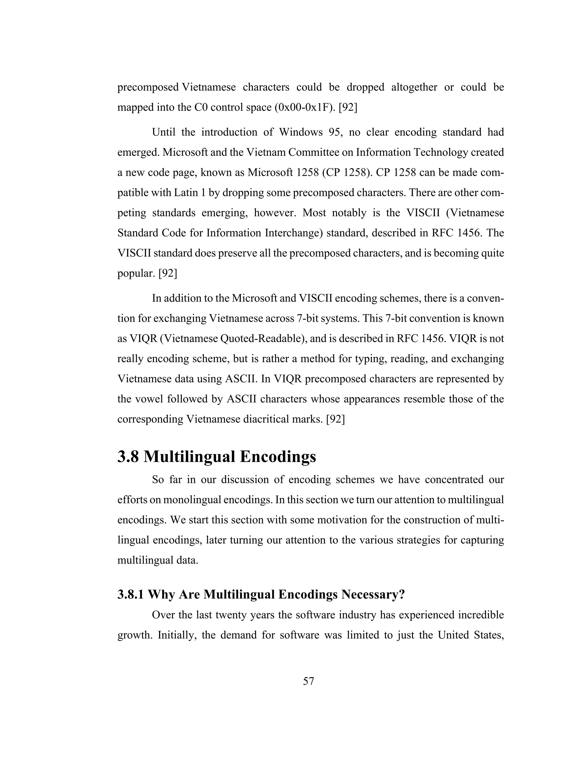 57
precomposed Vietnamese characters could be dropped altogether or could be
mapped into the C0 control space (0x00-0x1F). [92]
Until the introduction of Windows 95, no clear encoding standard had
emerged. Microsoft and the Vietnam Committee on Information Technology created
a new code page, known as Microsoft 1258 (CP 1258). CP 1258 can be made com-
patible with Latin 1 by dropping some precomposed characters. There are other com-
peting standards emerging, however. Most notably is the VISCII (Vietnamese
Standard Code for Information Interchange) standard, described in RFC 1456. The
VISCII standard does preserve all the precomposed characters, and is becoming quite
popular. [92]
In addition to the Microsoft and VISCII encoding schemes, there is a conven-
tion for exchanging Vietnamese across 7-bit systems. This 7-bit convention is known
as VIQR (Vietnamese Quoted-Readable), and is described in RFC 1456. VIQR is not
really encoding scheme, but is rather a method for typing, reading, and exchanging
Vietnamese data using ASCII. In VIQR precomposed characters are represented by
the vowel followed by ASCII characters whose appearances resemble those of the
corresponding Vietnamese diacritical marks. [92]
3.8 Multilingual Encodings
So far in our discussion of encoding schemes we have concentrated our
efforts on monolingual encodings. In this section we turn our attention to multilingual
encodings. We start this section with some motivation for the construction of multi-
lingual encodings, later turning our attention to the various strategies for capturing
multilingual data.
3.8.1 Why Are Multilingual Encodings Necessary?
Over the last twenty years the software industry has experienced incredible
growth. Initially, the demand for software was limited to just the United States,
 