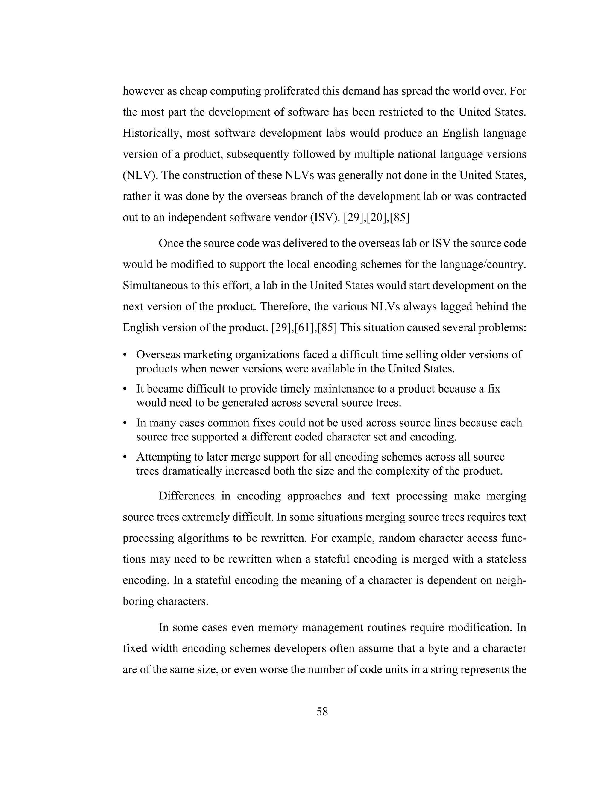 58
however as cheap computing proliferated this demand has spread the world over. For
the most part the development of software has been restricted to the United States.
Historically, most software development labs would produce an English language
version of a product, subsequently followed by multiple national language versions
(NLV). The construction of these NLVs was generally not done in the United States,
rather it was done by the overseas branch of the development lab or was contracted
out to an independent software vendor (ISV). [29],[20],[85]
Once the source code was delivered to the overseas lab or ISV the source code
would be modified to support the local encoding schemes for the language/country.
Simultaneous to this effort, a lab in the United States would start development on the
next version of the product. Therefore, the various NLVs always lagged behind the
English version of the product. [29],[61],[85] This situation caused several problems:
• Overseas marketing organizations faced a difficult time selling older versions of
products when newer versions were available in the United States.
• It became difficult to provide timely maintenance to a product because a fix
would need to be generated across several source trees.
• In many cases common fixes could not be used across source lines because each
source tree supported a different coded character set and encoding.
• Attempting to later merge support for all encoding schemes across all source
trees dramatically increased both the size and the complexity of the product.
Differences in encoding approaches and text processing make merging
source trees extremely difficult. In some situations merging source trees requires text
processing algorithms to be rewritten. For example, random character access func-
tions may need to be rewritten when a stateful encoding is merged with a stateless
encoding. In a stateful encoding the meaning of a character is dependent on neigh-
boring characters.
In some cases even memory management routines require modification. In
fixed width encoding schemes developers often assume that a byte and a character
are of the same size, or even worse the number of code units in a string represents the
 