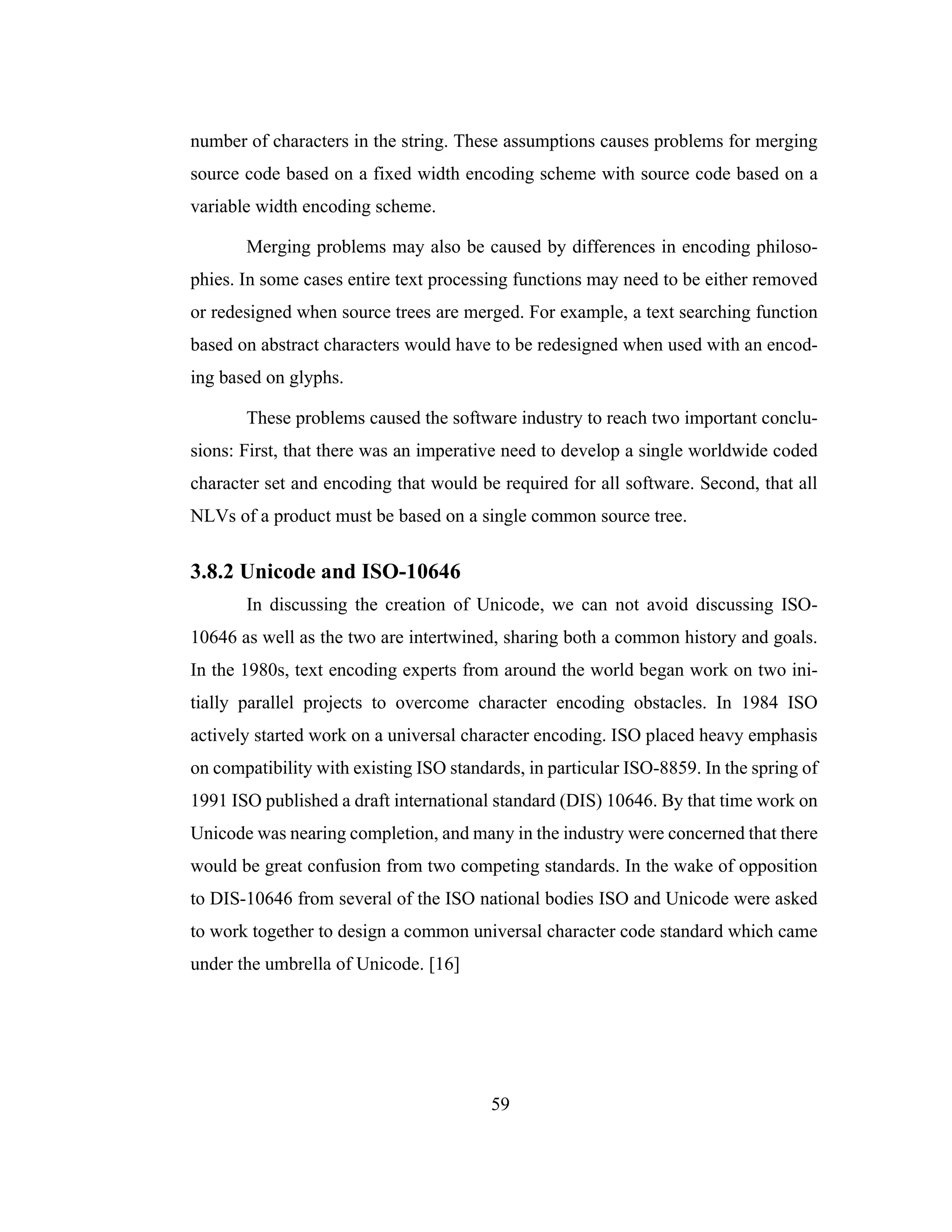 59
number of characters in the string. These assumptions causes problems for merging
source code based on a fixed width encoding scheme with source code based on a
variable width encoding scheme.
Merging problems may also be caused by differences in encoding philoso-
phies. In some cases entire text processing functions may need to be either removed
or redesigned when source trees are merged. For example, a text searching function
based on abstract characters would have to be redesigned when used with an encod-
ing based on glyphs.
These problems caused the software industry to reach two important conclu-
sions: First, that there was an imperative need to develop a single worldwide coded
character set and encoding that would be required for all software. Second, that all
NLVs of a product must be based on a single common source tree.
3.8.2 Unicode and ISO-10646
In discussing the creation of Unicode, we can not avoid discussing ISO-
10646 as well as the two are intertwined, sharing both a common history and goals.
In the 1980s, text encoding experts from around the world began work on two ini-
tially parallel projects to overcome character encoding obstacles. In 1984 ISO
actively started work on a universal character encoding. ISO placed heavy emphasis
on compatibility with existing ISO standards, in particular ISO-8859. In the spring of
1991 ISO published a draft international standard (DIS) 10646. By that time work on
Unicode was nearing completion, and many in the industry were concerned that there
would be great confusion from two competing standards. In the wake of opposition
to DIS-10646 from several of the ISO national bodies ISO and Unicode were asked
to work together to design a common universal character code standard which came
under the umbrella of Unicode. [16]
 