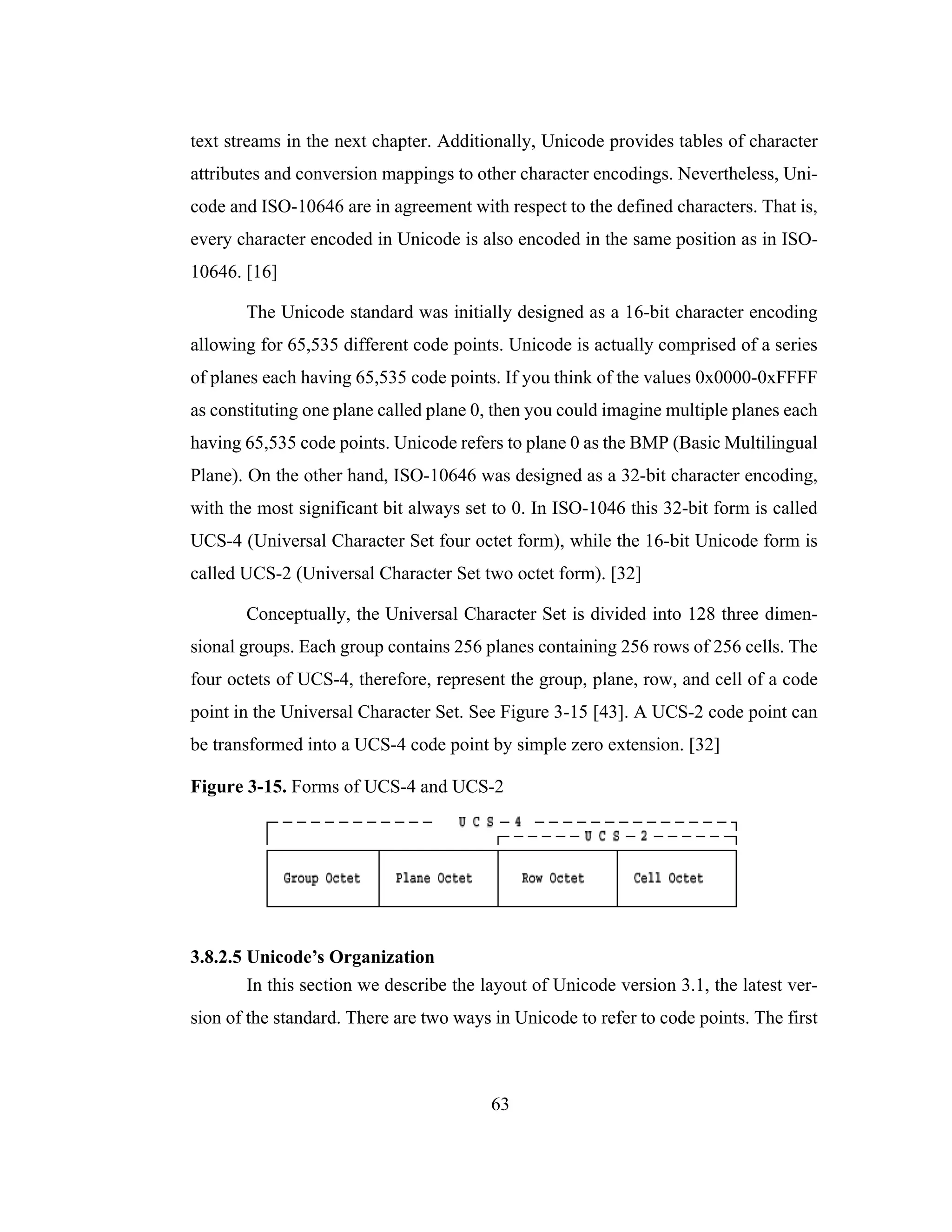 63
text streams in the next chapter. Additionally, Unicode provides tables of character
attributes and conversion mappings to other character encodings. Nevertheless, Uni-
code and ISO-10646 are in agreement with respect to the defined characters. That is,
every character encoded in Unicode is also encoded in the same position as in ISO-
10646. [16]
The Unicode standard was initially designed as a 16-bit character encoding
allowing for 65,535 different code points. Unicode is actually comprised of a series
of planes each having 65,535 code points. If you think of the values 0x0000-0xFFFF
as constituting one plane called plane 0, then you could imagine multiple planes each
having 65,535 code points. Unicode refers to plane 0 as the BMP (Basic Multilingual
Plane). On the other hand, ISO-10646 was designed as a 32-bit character encoding,
with the most significant bit always set to 0. In ISO-1046 this 32-bit form is called
UCS-4 (Universal Character Set four octet form), while the 16-bit Unicode form is
called UCS-2 (Universal Character Set two octet form). [32]
Conceptually, the Universal Character Set is divided into 128 three dimen-
sional groups. Each group contains 256 planes containing 256 rows of 256 cells. The
four octets of UCS-4, therefore, represent the group, plane, row, and cell of a code
point in the Universal Character Set. See Figure 3-15 [43]. A UCS-2 code point can
be transformed into a UCS-4 code point by simple zero extension. [32]
Figure 3-15. Forms of UCS-4 and UCS-2
3.8.2.5 Unicode’s Organization
In this section we describe the layout of Unicode version 3.1, the latest ver-
sion of the standard. There are two ways in Unicode to refer to code points. The first
 