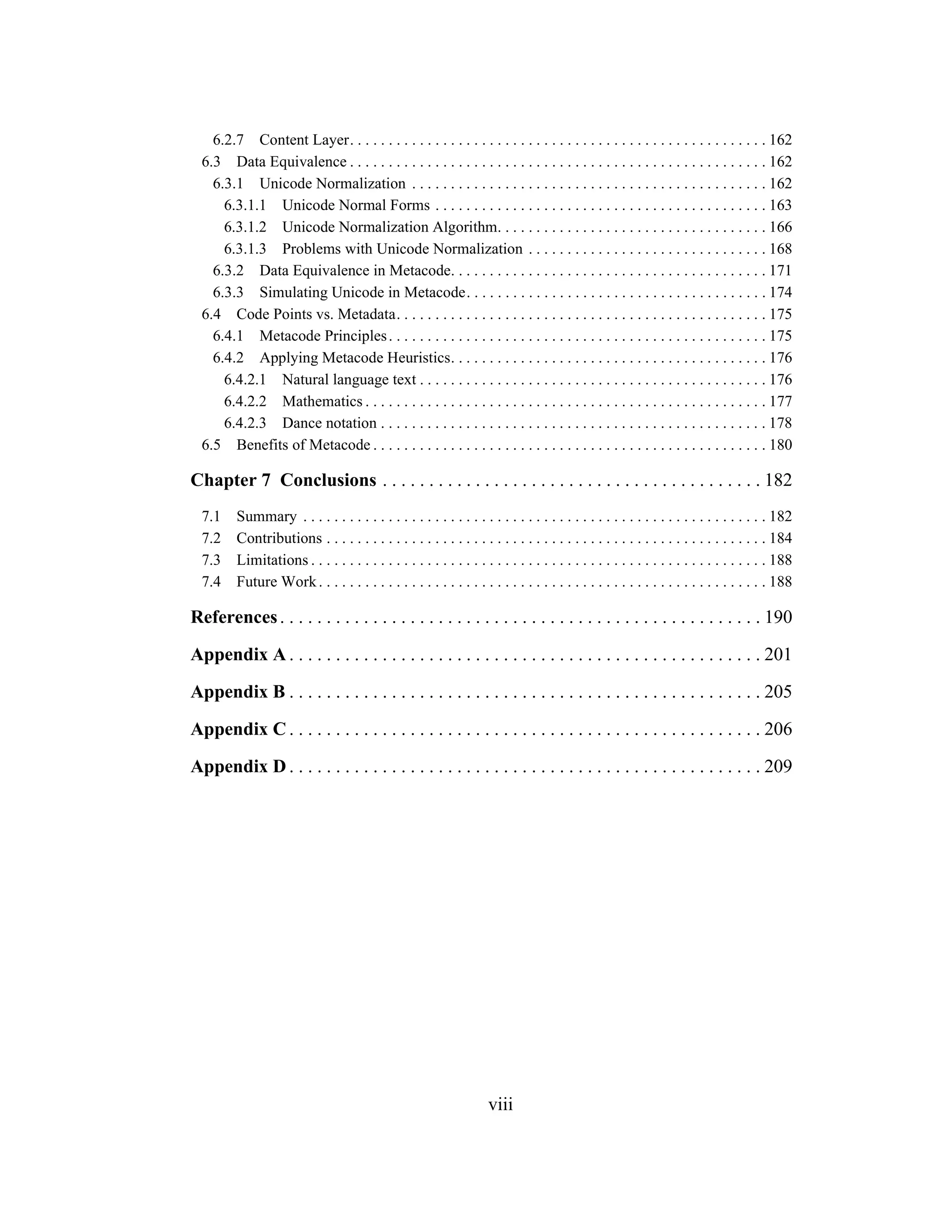 viii
6.2.7 Content Layer. . . . . . . . . . . . . . . . . . . . . . . . . . . . . . . . . . . . . . . . . . . . . . . . . . . . . . 162
6.3 Data Equivalence . . . . . . . . . . . . . . . . . . . . . . . . . . . . . . . . . . . . . . . . . . . . . . . . . . . . . . 162
6.3.1 Unicode Normalization . . . . . . . . . . . . . . . . . . . . . . . . . . . . . . . . . . . . . . . . . . . . . . 162
6.3.1.1 Unicode Normal Forms . . . . . . . . . . . . . . . . . . . . . . . . . . . . . . . . . . . . . . . . . . . 163
6.3.1.2 Unicode Normalization Algorithm. . . . . . . . . . . . . . . . . . . . . . . . . . . . . . . . . . . 166
6.3.1.3 Problems with Unicode Normalization . . . . . . . . . . . . . . . . . . . . . . . . . . . . . . . 168
6.3.2 Data Equivalence in Metacode. . . . . . . . . . . . . . . . . . . . . . . . . . . . . . . . . . . . . . . . . 171
6.3.3 Simulating Unicode in Metacode. . . . . . . . . . . . . . . . . . . . . . . . . . . . . . . . . . . . . . . 174
6.4 Code Points vs. Metadata. . . . . . . . . . . . . . . . . . . . . . . . . . . . . . . . . . . . . . . . . . . . . . . . 175
6.4.1 Metacode Principles. . . . . . . . . . . . . . . . . . . . . . . . . . . . . . . . . . . . . . . . . . . . . . . . . 175
6.4.2 Applying Metacode Heuristics. . . . . . . . . . . . . . . . . . . . . . . . . . . . . . . . . . . . . . . . . 176
6.4.2.1 Natural language text . . . . . . . . . . . . . . . . . . . . . . . . . . . . . . . . . . . . . . . . . . . . . 176
6.4.2.2 Mathematics . . . . . . . . . . . . . . . . . . . . . . . . . . . . . . . . . . . . . . . . . . . . . . . . . . . . 177
6.4.2.3 Dance notation . . . . . . . . . . . . . . . . . . . . . . . . . . . . . . . . . . . . . . . . . . . . . . . . . . 178
6.5 Benefits of Metacode . . . . . . . . . . . . . . . . . . . . . . . . . . . . . . . . . . . . . . . . . . . . . . . . . . . 180
Chapter 7 Conclusions . . . . . . . . . . . . . . . . . . . . . . . . . . . . . . . . . . . . . . . . . 182
7.1 Summary . . . . . . . . . . . . . . . . . . . . . . . . . . . . . . . . . . . . . . . . . . . . . . . . . . . . . . . . . . . . 182
7.2 Contributions . . . . . . . . . . . . . . . . . . . . . . . . . . . . . . . . . . . . . . . . . . . . . . . . . . . . . . . . . 184
7.3 Limitations . . . . . . . . . . . . . . . . . . . . . . . . . . . . . . . . . . . . . . . . . . . . . . . . . . . . . . . . . . . 188
7.4 Future Work. . . . . . . . . . . . . . . . . . . . . . . . . . . . . . . . . . . . . . . . . . . . . . . . . . . . . . . . . . 188
References. . . . . . . . . . . . . . . . . . . . . . . . . . . . . . . . . . . . . . . . . . . . . . . . . . . . 190
Appendix A . . . . . . . . . . . . . . . . . . . . . . . . . . . . . . . . . . . . . . . . . . . . . . . . . . . 201
Appendix B . . . . . . . . . . . . . . . . . . . . . . . . . . . . . . . . . . . . . . . . . . . . . . . . . . . 205
Appendix C . . . . . . . . . . . . . . . . . . . . . . . . . . . . . . . . . . . . . . . . . . . . . . . . . . . 206
Appendix D . . . . . . . . . . . . . . . . . . . . . . . . . . . . . . . . . . . . . . . . . . . . . . . . . . . 209
 