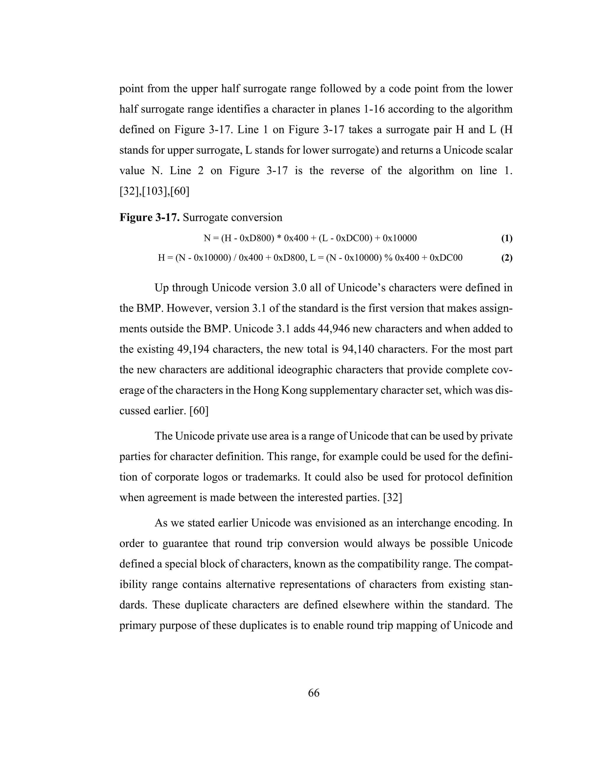 66
point from the upper half surrogate range followed by a code point from the lower
half surrogate range identifies a character in planes 1-16 according to the algorithm
defined on Figure 3-17. Line 1 on Figure 3-17 takes a surrogate pair H and L (H
stands for upper surrogate, L stands for lower surrogate) and returns a Unicode scalar
value N. Line 2 on Figure 3-17 is the reverse of the algorithm on line 1.
[32],[103],[60]
Figure 3-17. Surrogate conversion
N = (H - 0xD800) * 0x400 + (L - 0xDC00) + 0x10000 (1)
H = (N - 0x10000) / 0x400 + 0xD800, L = (N - 0x10000) % 0x400 + 0xDC00 (2)
Up through Unicode version 3.0 all of Unicode’s characters were defined in
the BMP. However, version 3.1 of the standard is the first version that makes assign-
ments outside the BMP. Unicode 3.1 adds 44,946 new characters and when added to
the existing 49,194 characters, the new total is 94,140 characters. For the most part
the new characters are additional ideographic characters that provide complete cov-
erage of the characters in the Hong Kong supplementary character set, which was dis-
cussed earlier. [60]
The Unicode private use area is a range of Unicode that can be used by private
parties for character definition. This range, for example could be used for the defini-
tion of corporate logos or trademarks. It could also be used for protocol definition
when agreement is made between the interested parties. [32]
As we stated earlier Unicode was envisioned as an interchange encoding. In
order to guarantee that round trip conversion would always be possible Unicode
defined a special block of characters, known as the compatibility range. The compat-
ibility range contains alternative representations of characters from existing stan-
dards. These duplicate characters are defined elsewhere within the standard. The
primary purpose of these duplicates is to enable round trip mapping of Unicode and
 