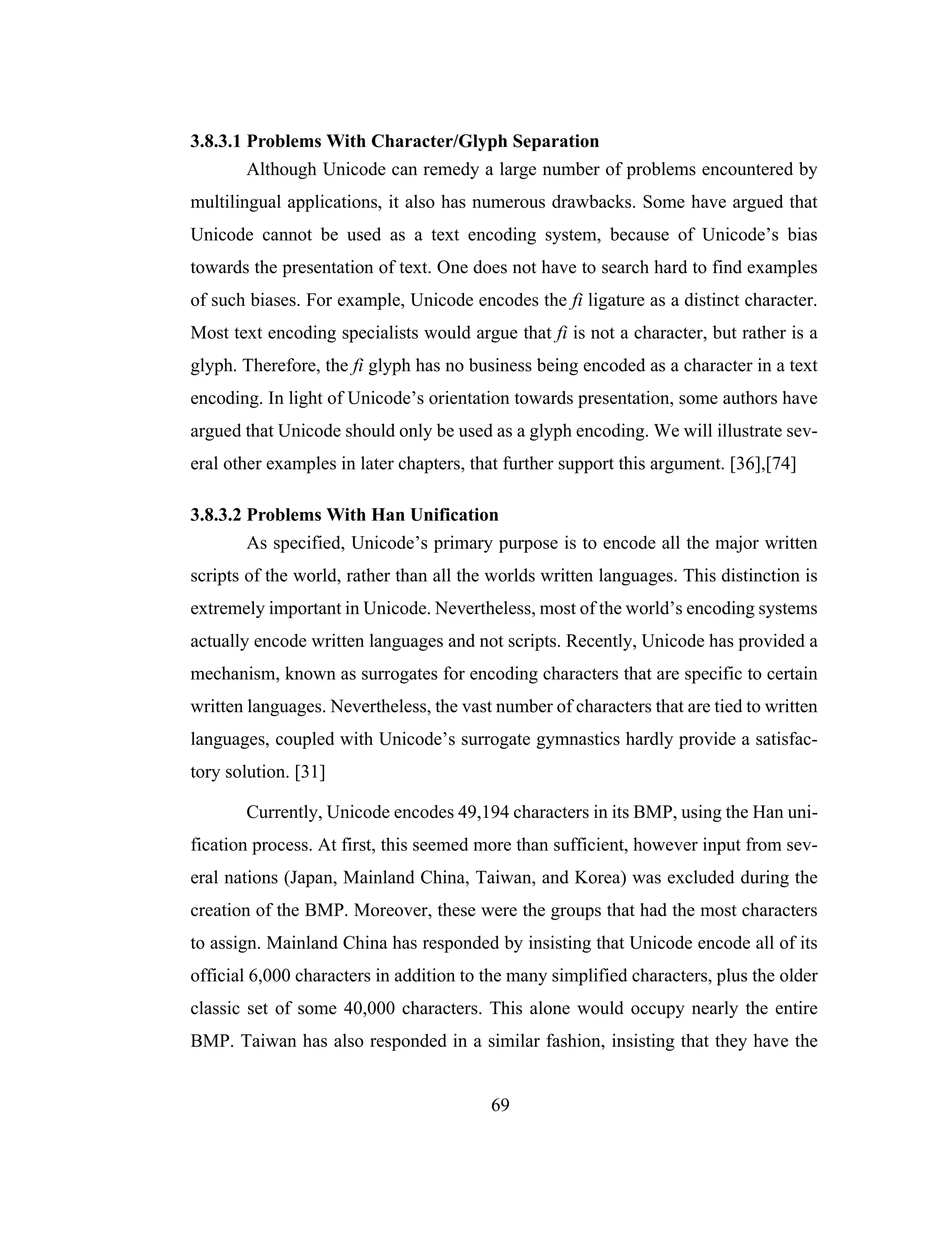 69
3.8.3.1 Problems With Character/Glyph Separation
Although Unicode can remedy a large number of problems encountered by
multilingual applications, it also has numerous drawbacks. Some have argued that
Unicode cannot be used as a text encoding system, because of Unicode’s bias
towards the presentation of text. One does not have to search hard to find examples
of such biases. For example, Unicode encodes the fi ligature as a distinct character.
Most text encoding specialists would argue that fi is not a character, but rather is a
glyph. Therefore, the fi glyph has no business being encoded as a character in a text
encoding. In light of Unicode’s orientation towards presentation, some authors have
argued that Unicode should only be used as a glyph encoding. We will illustrate sev-
eral other examples in later chapters, that further support this argument. [36],[74]
3.8.3.2 Problems With Han Unification
As specified, Unicode’s primary purpose is to encode all the major written
scripts of the world, rather than all the worlds written languages. This distinction is
extremely important in Unicode. Nevertheless, most of the world’s encoding systems
actually encode written languages and not scripts. Recently, Unicode has provided a
mechanism, known as surrogates for encoding characters that are specific to certain
written languages. Nevertheless, the vast number of characters that are tied to written
languages, coupled with Unicode’s surrogate gymnastics hardly provide a satisfac-
tory solution. [31]
Currently, Unicode encodes 49,194 characters in its BMP, using the Han uni-
fication process. At first, this seemed more than sufficient, however input from sev-
eral nations (Japan, Mainland China, Taiwan, and Korea) was excluded during the
creation of the BMP. Moreover, these were the groups that had the most characters
to assign. Mainland China has responded by insisting that Unicode encode all of its
official 6,000 characters in addition to the many simplified characters, plus the older
classic set of some 40,000 characters. This alone would occupy nearly the entire
BMP. Taiwan has also responded in a similar fashion, insisting that they have the
 