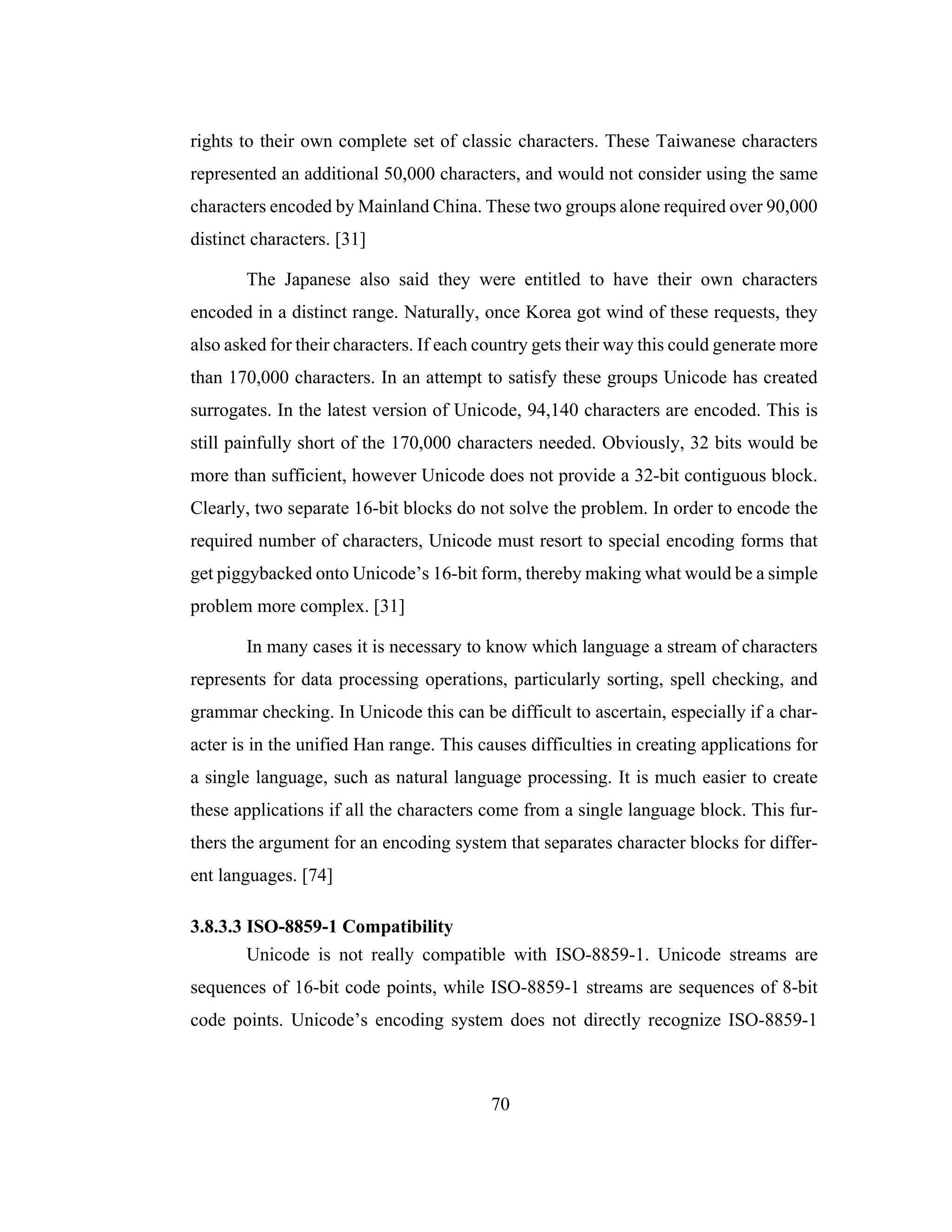 70
rights to their own complete set of classic characters. These Taiwanese characters
represented an additional 50,000 characters, and would not consider using the same
characters encoded by Mainland China. These two groups alone required over 90,000
distinct characters. [31]
The Japanese also said they were entitled to have their own characters
encoded in a distinct range. Naturally, once Korea got wind of these requests, they
also asked for their characters. If each country gets their way this could generate more
than 170,000 characters. In an attempt to satisfy these groups Unicode has created
surrogates. In the latest version of Unicode, 94,140 characters are encoded. This is
still painfully short of the 170,000 characters needed. Obviously, 32 bits would be
more than sufficient, however Unicode does not provide a 32-bit contiguous block.
Clearly, two separate 16-bit blocks do not solve the problem. In order to encode the
required number of characters, Unicode must resort to special encoding forms that
get piggybacked onto Unicode’s 16-bit form, thereby making what would be a simple
problem more complex. [31]
In many cases it is necessary to know which language a stream of characters
represents for data processing operations, particularly sorting, spell checking, and
grammar checking. In Unicode this can be difficult to ascertain, especially if a char-
acter is in the unified Han range. This causes difficulties in creating applications for
a single language, such as natural language processing. It is much easier to create
these applications if all the characters come from a single language block. This fur-
thers the argument for an encoding system that separates character blocks for differ-
ent languages. [74]
3.8.3.3 ISO-8859-1 Compatibility
Unicode is not really compatible with ISO-8859-1. Unicode streams are
sequences of 16-bit code points, while ISO-8859-1 streams are sequences of 8-bit
code points. Unicode’s encoding system does not directly recognize ISO-8859-1
 