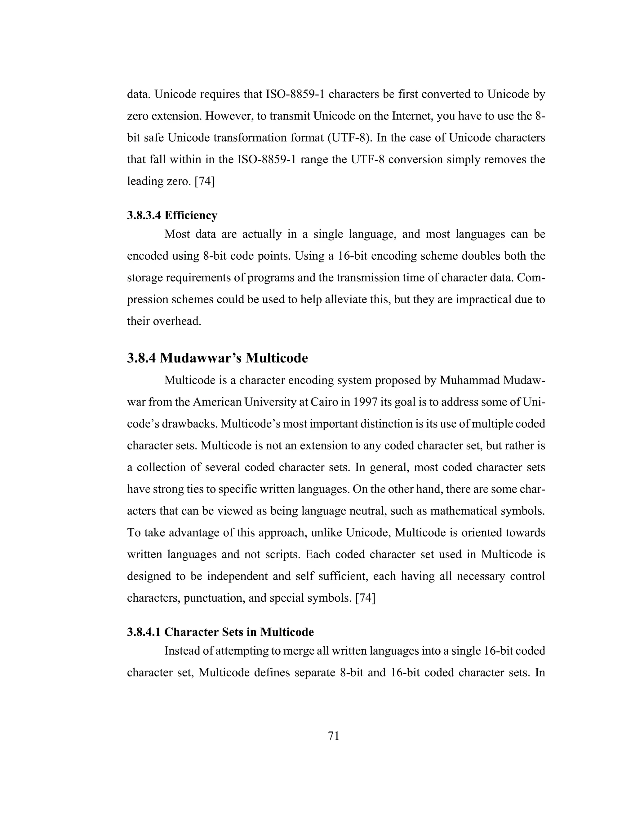 71
data. Unicode requires that ISO-8859-1 characters be first converted to Unicode by
zero extension. However, to transmit Unicode on the Internet, you have to use the 8-
bit safe Unicode transformation format (UTF-8). In the case of Unicode characters
that fall within in the ISO-8859-1 range the UTF-8 conversion simply removes the
leading zero. [74]
3.8.3.4 Efficiency
Most data are actually in a single language, and most languages can be
encoded using 8-bit code points. Using a 16-bit encoding scheme doubles both the
storage requirements of programs and the transmission time of character data. Com-
pression schemes could be used to help alleviate this, but they are impractical due to
their overhead.
3.8.4 Mudawwar’s Multicode
Multicode is a character encoding system proposed by Muhammad Mudaw-
war from the American University at Cairo in 1997 its goal is to address some of Uni-
code’s drawbacks. Multicode’s most important distinction is its use of multiple coded
character sets. Multicode is not an extension to any coded character set, but rather is
a collection of several coded character sets. In general, most coded character sets
have strong ties to specific written languages. On the other hand, there are some char-
acters that can be viewed as being language neutral, such as mathematical symbols.
To take advantage of this approach, unlike Unicode, Multicode is oriented towards
written languages and not scripts. Each coded character set used in Multicode is
designed to be independent and self sufficient, each having all necessary control
characters, punctuation, and special symbols. [74]
3.8.4.1 Character Sets in Multicode
Instead of attempting to merge all written languages into a single 16-bit coded
character set, Multicode defines separate 8-bit and 16-bit coded character sets. In
 