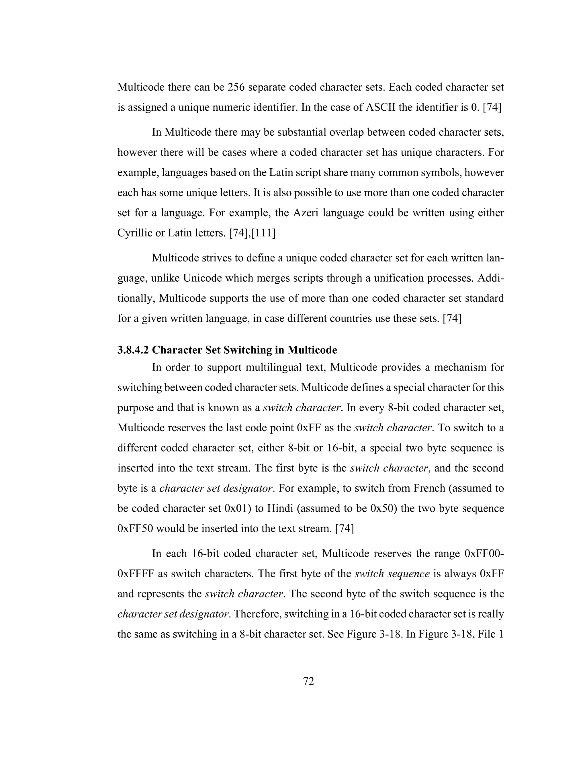 72
Multicode there can be 256 separate coded character sets. Each coded character set
is assigned a unique numeric identifier. In the case of ASCII the identifier is 0. [74]
In Multicode there may be substantial overlap between coded character sets,
however there will be cases where a coded character set has unique characters. For
example, languages based on the Latin script share many common symbols, however
each has some unique letters. It is also possible to use more than one coded character
set for a language. For example, the Azeri language could be written using either
Cyrillic or Latin letters. [74],[111]
Multicode strives to define a unique coded character set for each written lan-
guage, unlike Unicode which merges scripts through a unification processes. Addi-
tionally, Multicode supports the use of more than one coded character set standard
for a given written language, in case different countries use these sets. [74]
3.8.4.2 Character Set Switching in Multicode
In order to support multilingual text, Multicode provides a mechanism for
switching between coded character sets. Multicode defines a special character for this
purpose and that is known as a switch character. In every 8-bit coded character set,
Multicode reserves the last code point 0xFF as the switch character. To switch to a
different coded character set, either 8-bit or 16-bit, a special two byte sequence is
inserted into the text stream. The first byte is the switch character, and the second
byte is a character set designator. For example, to switch from French (assumed to
be coded character set 0x01) to Hindi (assumed to be 0x50) the two byte sequence
0xFF50 would be inserted into the text stream. [74]
In each 16-bit coded character set, Multicode reserves the range 0xFF00-
0xFFFF as switch characters. The first byte of the switch sequence is always 0xFF
and represents the switch character. The second byte of the switch sequence is the
character set designator. Therefore, switching in a 16-bit coded character set is really
the same as switching in a 8-bit character set. See Figure 3-18. In Figure 3-18, File 1
 