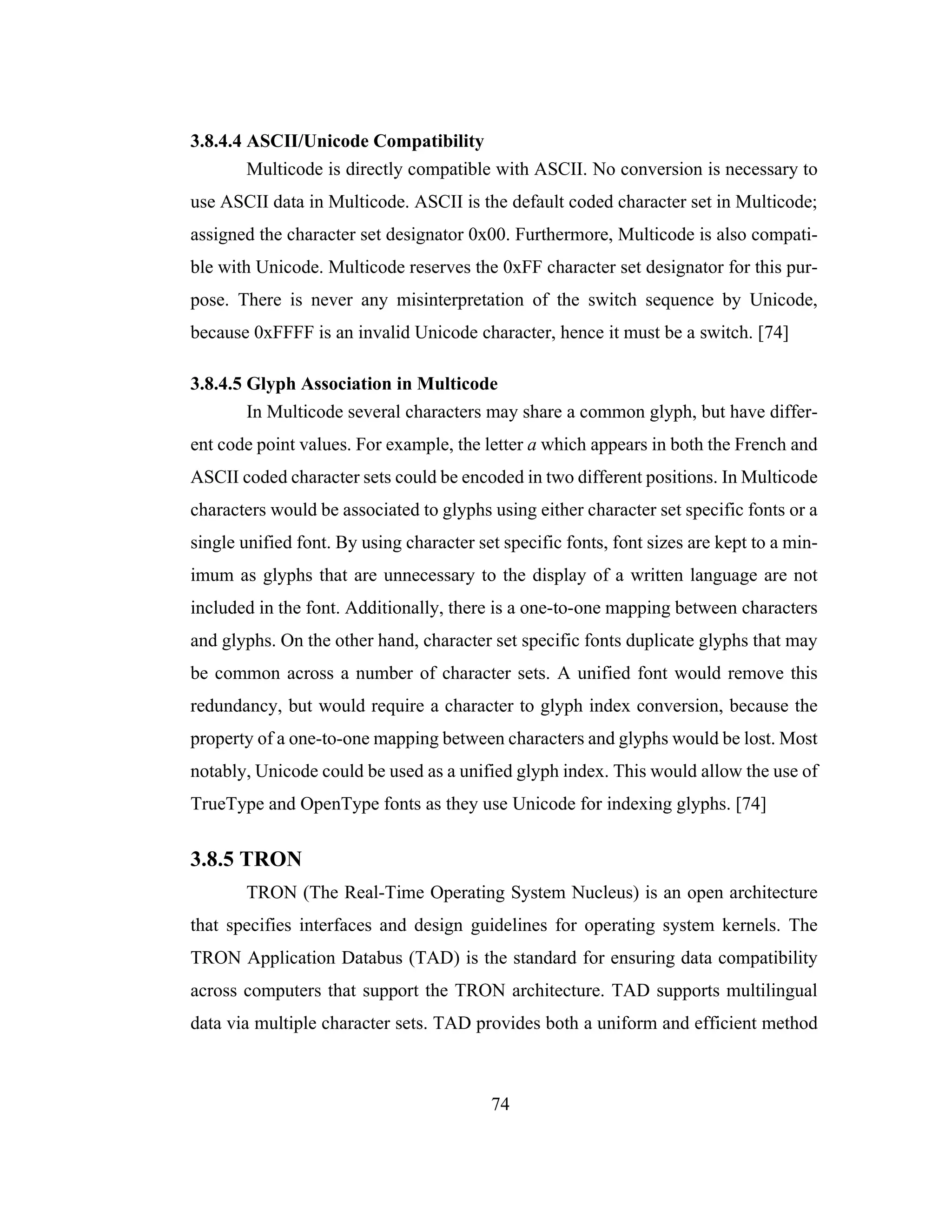 74
3.8.4.4 ASCII/Unicode Compatibility
Multicode is directly compatible with ASCII. No conversion is necessary to
use ASCII data in Multicode. ASCII is the default coded character set in Multicode;
assigned the character set designator 0x00. Furthermore, Multicode is also compati-
ble with Unicode. Multicode reserves the 0xFF character set designator for this pur-
pose. There is never any misinterpretation of the switch sequence by Unicode,
because 0xFFFF is an invalid Unicode character, hence it must be a switch. [74]
3.8.4.5 Glyph Association in Multicode
In Multicode several characters may share a common glyph, but have differ-
ent code point values. For example, the letter a which appears in both the French and
ASCII coded character sets could be encoded in two different positions. In Multicode
characters would be associated to glyphs using either character set specific fonts or a
single unified font. By using character set specific fonts, font sizes are kept to a min-
imum as glyphs that are unnecessary to the display of a written language are not
included in the font. Additionally, there is a one-to-one mapping between characters
and glyphs. On the other hand, character set specific fonts duplicate glyphs that may
be common across a number of character sets. A unified font would remove this
redundancy, but would require a character to glyph index conversion, because the
property of a one-to-one mapping between characters and glyphs would be lost. Most
notably, Unicode could be used as a unified glyph index. This would allow the use of
TrueType and OpenType fonts as they use Unicode for indexing glyphs. [74]
3.8.5 TRON
TRON (The Real-Time Operating System Nucleus) is an open architecture
that specifies interfaces and design guidelines for operating system kernels. The
TRON Application Databus (TAD) is the standard for ensuring data compatibility
across computers that support the TRON architecture. TAD supports multilingual
data via multiple character sets. TAD provides both a uniform and efficient method
 