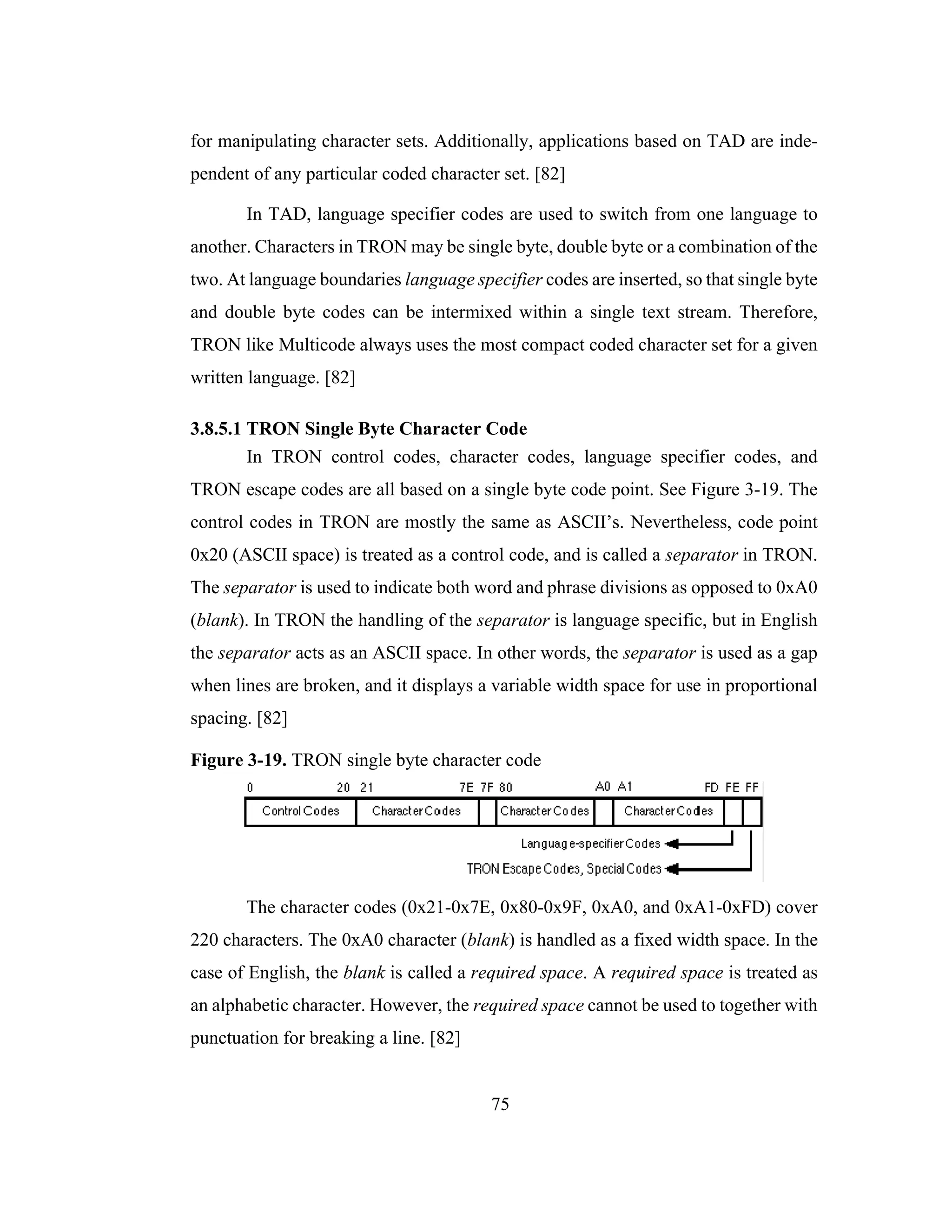 75
for manipulating character sets. Additionally, applications based on TAD are inde-
pendent of any particular coded character set. [82]
In TAD, language specifier codes are used to switch from one language to
another. Characters in TRON may be single byte, double byte or a combination of the
two. At language boundaries language specifier codes are inserted, so that single byte
and double byte codes can be intermixed within a single text stream. Therefore,
TRON like Multicode always uses the most compact coded character set for a given
written language. [82]
3.8.5.1 TRON Single Byte Character Code
In TRON control codes, character codes, language specifier codes, and
TRON escape codes are all based on a single byte code point. See Figure 3-19. The
control codes in TRON are mostly the same as ASCII’s. Nevertheless, code point
0x20 (ASCII space) is treated as a control code, and is called a separator in TRON.
The separator is used to indicate both word and phrase divisions as opposed to 0xA0
(blank). In TRON the handling of the separator is language specific, but in English
the separator acts as an ASCII space. In other words, the separator is used as a gap
when lines are broken, and it displays a variable width space for use in proportional
spacing. [82]
Figure 3-19. TRON single byte character code
The character codes (0x21-0x7E, 0x80-0x9F, 0xA0, and 0xA1-0xFD) cover
220 characters. The 0xA0 character (blank) is handled as a fixed width space. In the
case of English, the blank is called a required space. A required space is treated as
an alphabetic character. However, the required space cannot be used to together with
punctuation for breaking a line. [82]
 