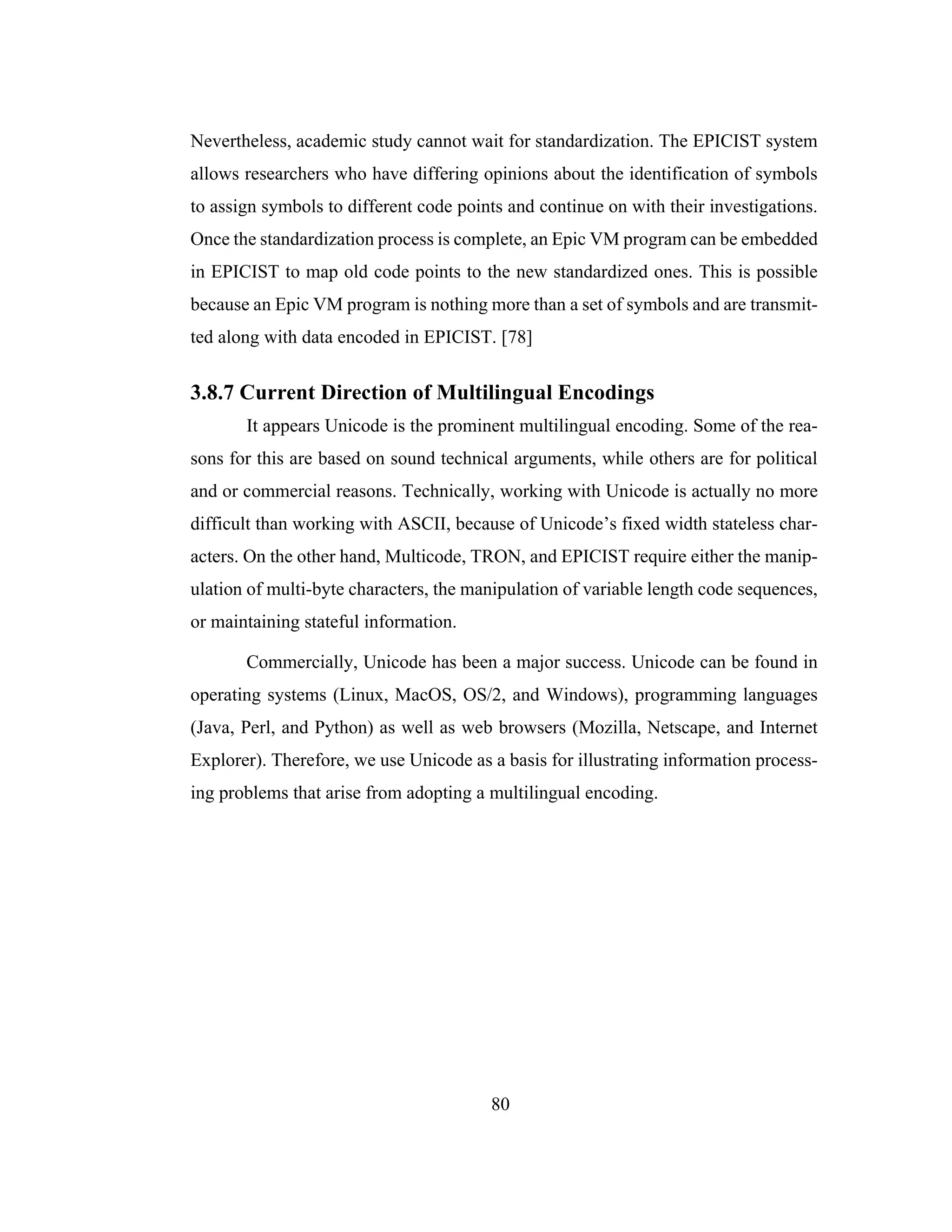 80
Nevertheless, academic study cannot wait for standardization. The EPICIST system
allows researchers who have differing opinions about the identification of symbols
to assign symbols to different code points and continue on with their investigations.
Once the standardization process is complete, an Epic VM program can be embedded
in EPICIST to map old code points to the new standardized ones. This is possible
because an Epic VM program is nothing more than a set of symbols and are transmit-
ted along with data encoded in EPICIST. [78]
3.8.7 Current Direction of Multilingual Encodings
It appears Unicode is the prominent multilingual encoding. Some of the rea-
sons for this are based on sound technical arguments, while others are for political
and or commercial reasons. Technically, working with Unicode is actually no more
difficult than working with ASCII, because of Unicode’s fixed width stateless char-
acters. On the other hand, Multicode, TRON, and EPICIST require either the manip-
ulation of multi-byte characters, the manipulation of variable length code sequences,
or maintaining stateful information.
Commercially, Unicode has been a major success. Unicode can be found in
operating systems (Linux, MacOS, OS/2, and Windows), programming languages
(Java, Perl, and Python) as well as web browsers (Mozilla, Netscape, and Internet
Explorer). Therefore, we use Unicode as a basis for illustrating information process-
ing problems that arise from adopting a multilingual encoding.
 