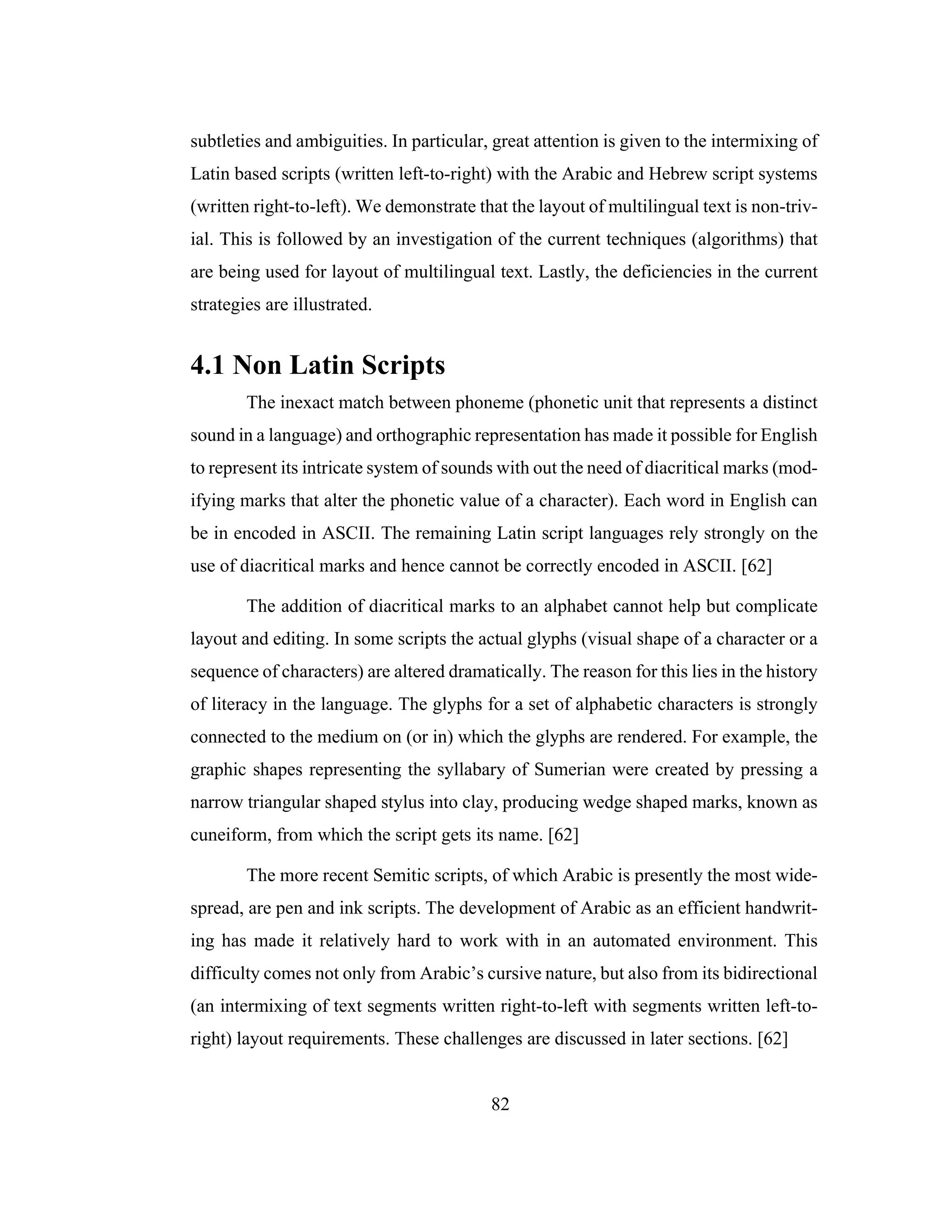 82
subtleties and ambiguities. In particular, great attention is given to the intermixing of
Latin based scripts (written left-to-right) with the Arabic and Hebrew script systems
(written right-to-left). We demonstrate that the layout of multilingual text is non-triv-
ial. This is followed by an investigation of the current techniques (algorithms) that
are being used for layout of multilingual text. Lastly, the deficiencies in the current
strategies are illustrated.
4.1 Non Latin Scripts
The inexact match between phoneme (phonetic unit that represents a distinct
sound in a language) and orthographic representation has made it possible for English
to represent its intricate system of sounds with out the need of diacritical marks (mod-
ifying marks that alter the phonetic value of a character). Each word in English can
be in encoded in ASCII. The remaining Latin script languages rely strongly on the
use of diacritical marks and hence cannot be correctly encoded in ASCII. [62]
The addition of diacritical marks to an alphabet cannot help but complicate
layout and editing. In some scripts the actual glyphs (visual shape of a character or a
sequence of characters) are altered dramatically. The reason for this lies in the history
of literacy in the language. The glyphs for a set of alphabetic characters is strongly
connected to the medium on (or in) which the glyphs are rendered. For example, the
graphic shapes representing the syllabary of Sumerian were created by pressing a
narrow triangular shaped stylus into clay, producing wedge shaped marks, known as
cuneiform, from which the script gets its name. [62]
The more recent Semitic scripts, of which Arabic is presently the most wide-
spread, are pen and ink scripts. The development of Arabic as an efficient handwrit-
ing has made it relatively hard to work with in an automated environment. This
difficulty comes not only from Arabic’s cursive nature, but also from its bidirectional
(an intermixing of text segments written right-to-left with segments written left-to-
right) layout requirements. These challenges are discussed in later sections. [62]
 