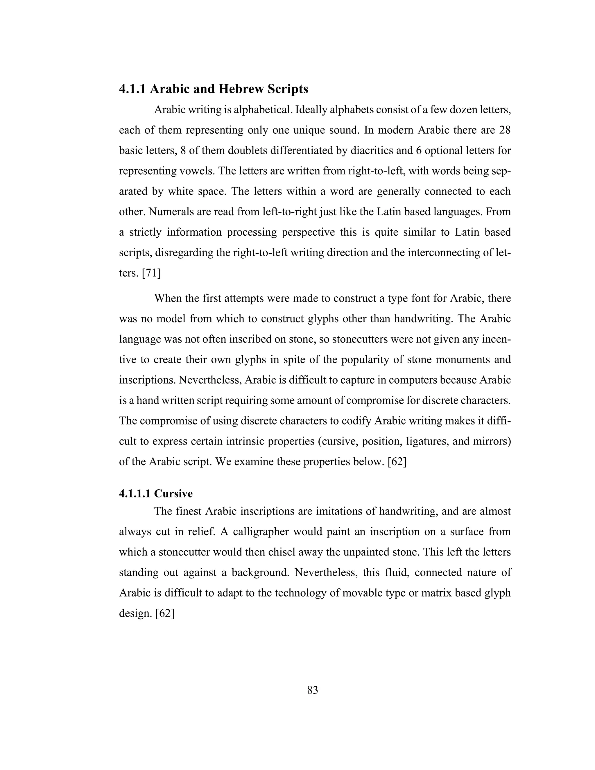 83
4.1.1 Arabic and Hebrew Scripts
Arabic writing is alphabetical. Ideally alphabets consist of a few dozen letters,
each of them representing only one unique sound. In modern Arabic there are 28
basic letters, 8 of them doublets differentiated by diacritics and 6 optional letters for
representing vowels. The letters are written from right-to-left, with words being sep-
arated by white space. The letters within a word are generally connected to each
other. Numerals are read from left-to-right just like the Latin based languages. From
a strictly information processing perspective this is quite similar to Latin based
scripts, disregarding the right-to-left writing direction and the interconnecting of let-
ters. [71]
When the first attempts were made to construct a type font for Arabic, there
was no model from which to construct glyphs other than handwriting. The Arabic
language was not often inscribed on stone, so stonecutters were not given any incen-
tive to create their own glyphs in spite of the popularity of stone monuments and
inscriptions. Nevertheless, Arabic is difficult to capture in computers because Arabic
is a hand written script requiring some amount of compromise for discrete characters.
The compromise of using discrete characters to codify Arabic writing makes it diffi-
cult to express certain intrinsic properties (cursive, position, ligatures, and mirrors)
of the Arabic script. We examine these properties below. [62]
4.1.1.1 Cursive
The finest Arabic inscriptions are imitations of handwriting, and are almost
always cut in relief. A calligrapher would paint an inscription on a surface from
which a stonecutter would then chisel away the unpainted stone. This left the letters
standing out against a background. Nevertheless, this fluid, connected nature of
Arabic is difficult to adapt to the technology of movable type or matrix based glyph
design. [62]
 