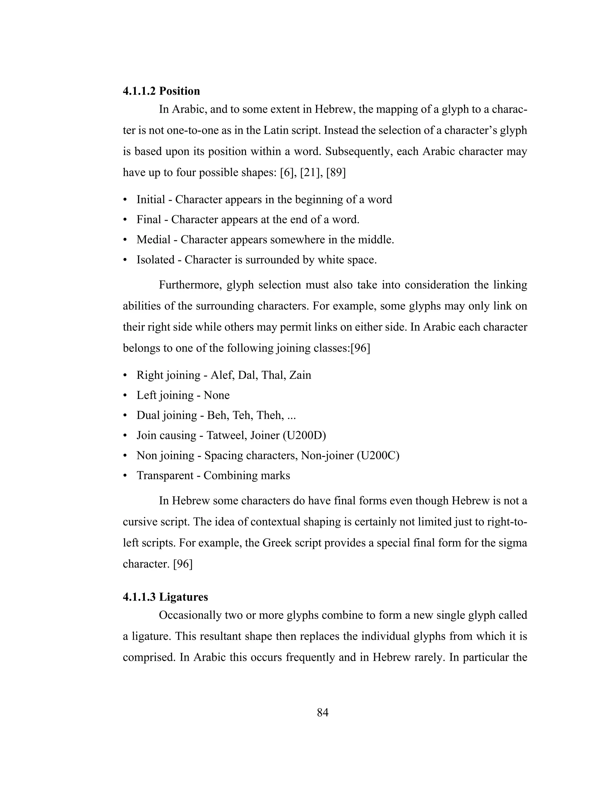 84
4.1.1.2 Position
In Arabic, and to some extent in Hebrew, the mapping of a glyph to a charac-
ter is not one-to-one as in the Latin script. Instead the selection of a character’s glyph
is based upon its position within a word. Subsequently, each Arabic character may
have up to four possible shapes: [6], [21], [89]
• Initial - Character appears in the beginning of a word
• Final - Character appears at the end of a word.
• Medial - Character appears somewhere in the middle.
• Isolated - Character is surrounded by white space.
Furthermore, glyph selection must also take into consideration the linking
abilities of the surrounding characters. For example, some glyphs may only link on
their right side while others may permit links on either side. In Arabic each character
belongs to one of the following joining classes:[96]
• Right joining - Alef, Dal, Thal, Zain
• Left joining - None
• Dual joining - Beh, Teh, Theh, ...
• Join causing - Tatweel, Joiner (U200D)
• Non joining - Spacing characters, Non-joiner (U200C)
• Transparent - Combining marks
In Hebrew some characters do have final forms even though Hebrew is not a
cursive script. The idea of contextual shaping is certainly not limited just to right-to-
left scripts. For example, the Greek script provides a special final form for the sigma
character. [96]
4.1.1.3 Ligatures
Occasionally two or more glyphs combine to form a new single glyph called
a ligature. This resultant shape then replaces the individual glyphs from which it is
comprised. In Arabic this occurs frequently and in Hebrew rarely. In particular the
 