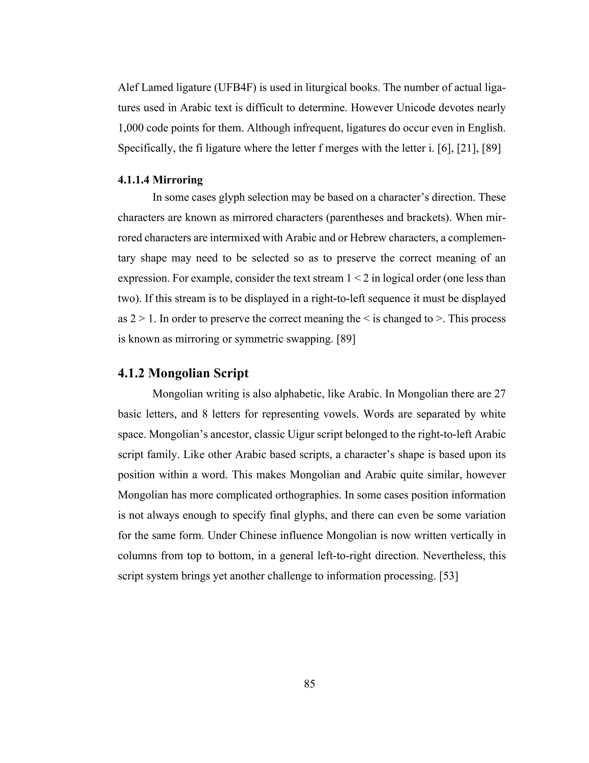 85
Alef Lamed ligature (UFB4F) is used in liturgical books. The number of actual liga-
tures used in Arabic text is difficult to determine. However Unicode devotes nearly
1,000 code points for them. Although infrequent, ligatures do occur even in English.
Specifically, the fi ligature where the letter f merges with the letter i. [6], [21], [89]
4.1.1.4 Mirroring
In some cases glyph selection may be based on a character’s direction. These
characters are known as mirrored characters (parentheses and brackets). When mir-
rored characters are intermixed with Arabic and or Hebrew characters, a complemen-
tary shape may need to be selected so as to preserve the correct meaning of an
expression. For example, consider the text stream 1 < 2 in logical order (one less than
two). If this stream is to be displayed in a right-to-left sequence it must be displayed
as 2 > 1. In order to preserve the correct meaning the < is changed to >. This process
is known as mirroring or symmetric swapping. [89]
4.1.2 Mongolian Script
Mongolian writing is also alphabetic, like Arabic. In Mongolian there are 27
basic letters, and 8 letters for representing vowels. Words are separated by white
space. Mongolian’s ancestor, classic Uigur script belonged to the right-to-left Arabic
script family. Like other Arabic based scripts, a character’s shape is based upon its
position within a word. This makes Mongolian and Arabic quite similar, however
Mongolian has more complicated orthographies. In some cases position information
is not always enough to specify final glyphs, and there can even be some variation
for the same form. Under Chinese influence Mongolian is now written vertically in
columns from top to bottom, in a general left-to-right direction. Nevertheless, this
script system brings yet another challenge to information processing. [53]
 