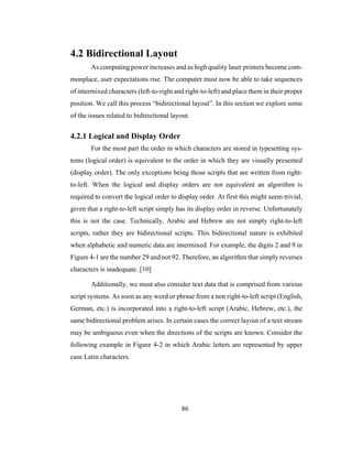 86
4.2 Bidirectional Layout
As computing power increases and as high quality laser printers become com-
monplace, user expectations rise. The computer must now be able to take sequences
of intermixed characters (left-to-right and right-to-left) and place them in their proper
position. We call this process “bidirectional layout”. In this section we explore some
of the issues related to bidirectional layout.
4.2.1 Logical and Display Order
For the most part the order in which characters are stored in typesetting sys-
tems (logical order) is equivalent to the order in which they are visually presented
(display order). The only exceptions being those scripts that are written from right-
to-left. When the logical and display orders are not equivalent an algorithm is
required to convert the logical order to display order. At first this might seem trivial,
given that a right-to-left script simply has its display order in reverse. Unfortunately
this is not the case. Technically, Arabic and Hebrew are not simply right-to-left
scripts, rather they are bidirectional scripts. This bidirectional nature is exhibited
when alphabetic and numeric data are intermixed. For example, the digits 2 and 9 in
Figure 4-1 are the number 29 and not 92. Therefore, an algorithm that simply reverses
characters is inadequate. [10]
Additionally, we must also consider text data that is comprised from various
script systems. As soon as any word or phrase from a non right-to-left script (English,
German, etc.) is incorporated into a right-to-left script (Arabic, Hebrew, etc.), the
same bidirectional problem arises. In certain cases the correct layout of a text stream
may be ambiguous even when the directions of the scripts are known. Consider the
following example in Figure 4-2 in which Arabic letters are represented by upper
case Latin characters.
 