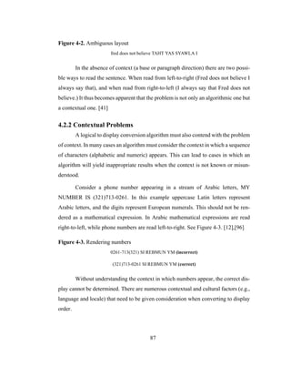 87
Figure 4-2. Ambiguous layout
fred does not believe TAHT YAS SYAWLA I
In the absence of context (a base or paragraph direction) there are two possi-
ble ways to read the sentence. When read from left-to-right (Fred does not believe I
always say that), and when read from right-to-left (I always say that Fred does not
believe.) It thus becomes apparent that the problem is not only an algorithmic one but
a contextual one. [41]
4.2.2 Contextual Problems
A logical to display conversion algorithm must also contend with the problem
of context. In many cases an algorithm must consider the context in which a sequence
of characters (alphabetic and numeric) appears. This can lead to cases in which an
algorithm will yield inappropriate results when the context is not known or misun-
derstood.
Consider a phone number appearing in a stream of Arabic letters, MY
NUMBER IS (321)713-0261. In this example uppercase Latin letters represent
Arabic letters, and the digits represent European numerals. This should not be ren-
dered as a mathematical expression. In Arabic mathematical expressions are read
right-to-left, while phone numbers are read left-to-right. See Figure 4-3. [12],[96]
Figure 4-3. Rendering numbers
0261-713(321) SI REBMUN YM (incorrect)
(321)713-0261 SI REBMUN YM (correct)
Without understanding the context in which numbers appear, the correct dis-
play cannot be determined. There are numerous contextual and cultural factors (e.g.,
language and locale) that need to be given consideration when converting to display
order.
 