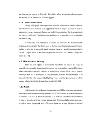 90
as they are not present in Unicode. The choice of an appropriate glyph requires
knowledge of the font and its available glyphs.
4.2.4.3 Behavioral Overrides
Putting aside glyph related problems there are still other facets in a complete
layout solution. For example, user supplied information may be required in order to
determine where a paragraph begins and ends. Examining just the stream contents
isn’t always sufficient. This information could appear as control codes or be supplied
externally. [96]
In some cases user preferences or locales can also force the stream contents
to change. For example, the shapes used to display numeric characters could be con-
trolled by a locale. In an Arabic locale numeric characters would be displayed with
“Hindi” shapes, while a Western European locale would use “Arabic” shapes for
numbers. [41]
4.2.5 Bidirectional Editing
There are also aspects of bidirectional layout that are outside the scope of
overrides, in particular the caret and the mouse. Movement of the caret and hit testing
of the mouse becomes more complex in bidirectional streams. If the caret is moving
linearly within one of the (logical or visual) streams, then this movement needs to be
translated to the other stream. Highlighting poses a similar problem as to which
stream is being highlighted (logical or visual). [6], [21]
4.2.6 Goals
Unfortunately, the tasks that the developer would like to provide are not nec-
essarily the same ones that can be provided. All of this depends on how the algorithm
is intended to be used. If the intended use is to fit within in some broader context then
it may be acceptable to leave some features out. If the intended use is to provide a
complete layout framework, a set of features above and beyond the ones mentioned
 