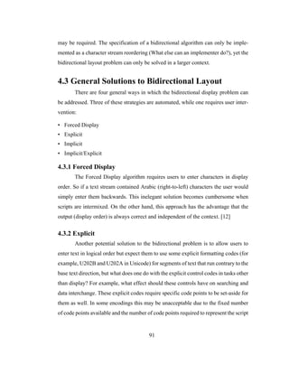 91
may be required. The specification of a bidirectional algorithm can only be imple-
mented as a character stream reordering (What else can an implementer do?), yet the
bidirectional layout problem can only be solved in a larger context.
4.3 General Solutions to Bidirectional Layout
There are four general ways in which the bidirectional display problem can
be addressed. Three of these strategies are automated, while one requires user inter-
vention:
• Forced Display
• Explicit
• Implicit
• Implicit/Explicit
4.3.1 Forced Display
The Forced Display algorithm requires users to enter characters in display
order. So if a text stream contained Arabic (right-to-left) characters the user would
simply enter them backwards. This inelegant solution becomes cumbersome when
scripts are intermixed. On the other hand, this approach has the advantage that the
output (display order) is always correct and independent of the context. [12]
4.3.2 Explicit
Another potential solution to the bidirectional problem is to allow users to
enter text in logical order but expect them to use some explicit formatting codes (for
example, U202B and U202A in Unicode) for segments of text that run contrary to the
base text direction, but what does one do with the explicit control codes in tasks other
than display? For example, what effect should these controls have on searching and
data interchange. These explicit codes require specific code points to be set-aside for
them as well. In some encodings this may be unacceptable due to the fixed number
of code points available and the number of code points required to represent the script
 