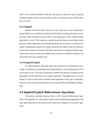 92
itself. A less technical problem is the pain this process causes the users, requiring
constant thought in terms of presentation, which is an unnatural way to think about
text. [12], [41]
4.3.3 Implicit
Humans want to be able to enter text in the same way as one would read it
aloud. Ideally, one would like to maintain the flexibility of entering characters in log-
ical order while still achieving the correct visual appearance. Such “implicit layout
algorithms” do exist. They require no explicit directional codes nor any higher-order
protocols. These algorithms can automatically determine the correct visual layout by
simply examining the logical text stream. Generally the implicit rules are sufficient
for the layout of most text streams. Still, there are situations in which an implicit algo-
rithm will not always yield an acceptable result, because it is difficult to design a set
of heuristics for every situation. [41]
4.3.4 Implicit/Explicit
An implicit/explicit Algorithm offers the greatest level of flexibility by pro-
viding a mechanism for unambiguously determining the visual representation of all
raw streams of text. This type of algorithm combines the benefits of implicit layout
algorithms with the flexibility of an explicit algorithm. Throughout the rest of this
chapter we limit our discussion of bidirectional algorithms to this type of algorithm,
because it shows the greatest potential for solving the bidirectional display problem.
[96]
4.4 Implicit/Explicit Bidirectional Algorithms
The primary algorithm explored below is the Unicode Bidirectional Algo-
rithm. This algorithm is in the implicit/explicit class of bidirectional algorithms. The
other algorithms that are discussed in this section are variations of Unicode’s algo-
rithm.
 