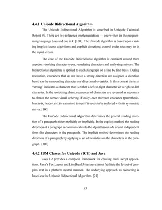 93
4.4.1 Unicode Bidirectional Algorithm
The Unicode Bidirectional Algorithm is described in Unicode Technical
Report #9. There are two reference implementations — one written in the program-
ming language Java and one in C [100]. The Unicode algorithm is based upon exist-
ing implicit layout algorithms and explicit directional control codes that may be in
the input stream.
The core of the Unicode Bidirectional algorithm is centered around three
aspects: resolving character types, reordering characters and analyzing mirrors. The
bidirectional algorithm is applied to each paragraph on a line by line basis. During
resolution, characters that do not have a strong direction are assigned a direction
based on the surrounding characters or directional overrides. In this context the term
“strong” indicates a character that is either a left-to-right character or a right-to-left
character. In the reordering phase, sequences of characters are reversed as necessary
to obtain the correct visual ordering. Finally, each mirrored character (parenthesis,
brackets, braces, etc.) is examined to see if it needs to be replaced with its symmetric
mirror.[100]
The Unicode Bidirectional Algorithm determines the general reading direc-
tion of a paragraph either explicitly or implicitly. In the explicit method the reading
direction of a paragraph is communicated to the algorithm outside of and independent
from the characters in the paragraph. The implicit method determines the reading
direction of a paragraph by applying a set of heuristics on the characters in the para-
graph. [100]
4.4.2 IBM Classes for Unicode (ICU) and Java
Java 1.2 provides a complete framework for creating multi script applica-
tions. Java’s TextLayout and LineBreakMeasurer classes facilitate the layout of com-
plex text in a platform neutral manner. The underlying approach to reordering is
based on the Unicode Bidirectional Algorithm. [21]
 