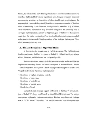 103
tations, but rather are the fault of the algorithm and its description. In this section we
introduce the Haskell bidirectional algorithm (HaBi). Our goal is to apply functional
programming techniques to the problem of bidirectional layout, so as to discover the
essence of the Unicode Bidirectional Algorithm. A greater understanding of the algo-
rithm is obtained by a clear functional description of its operations [41]. Without a
clear description, implementers may encounter ambiguities that ultimately lead to
divergent implementations, contrary to the primary goal of the Unicode Bidirectional
Algorithm. During the construction of our functional implementation we excluded all
references to the Java and C implementations of the Unicode Bidirectional Algo-
rithm, so as to prevent any bias.
4.6.1 Haskell Bidirectional Algorithm (HaBi)
In this section the source code to HaBi is presented. The HaBi reference
implementation uses the Hugs 98 version of Haskell 98 [51] as it is widely available
(Linux, Windows, and Macintosh) and easily configurable.
Since the dominant concern in HaBi is comprehension and readability our
implementation closely follows the textual description as published in the Unicode
Technical Report #9. See Figure 4-7. HaBi is comprised of five phases as in the Java
Unicode Bidirectional Reference implementation:
• Resolution of explicit directional controls
• Resolution of weak types
• Resolution of neutral types
• Resolution of implicit levels
• Reordering of levels
Currently there is no direct support for Unicode in the Hugs 98 implementa-
tion of Haskell 981
. So we treat Unicode as lists of 16 or 32-bit integers. The authors
provide two modules for Unicode manipulation. The first is used to create Unicode
(UCS4, UCS2, and UTF-8) strings. The second is used for determining character
 