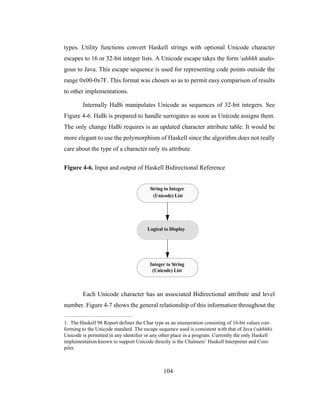 104
types. Utility functions convert Haskell strings with optional Unicode character
escapes to 16 or 32-bit integer lists. A Unicode escape takes the form uhhhh analo-
gous to Java. This escape sequence is used for representing code points outside the
range 0x00-0x7F. This format was chosen so as to permit easy comparison of results
to other implementations.
Internally HaBi manipulates Unicode as sequences of 32-bit integers. See
Figure 4-6. HaBi is prepared to handle surrogates as soon as Unicode assigns them.
The only change HaBi requires is an updated character attribute table. It would be
more elegant to use the polymorphism of Haskell since the algorithm does not really
care about the type of a character only its attribute.
Figure 4-6. Input and output of Haskell Bidirectional Reference
Each Unicode character has an associated Bidirectional attribute and level
number. Figure 4-7 shows the general relationship of this information throughout the
1. The Haskell 98 Report defines the Char type as an enumeration consisting of 16-bit values con-
forming to the Unicode standard. The escape sequence used is consistent with that of Java (uhhhh).
Unicode is permitted in any identifier or any other place in a program. Currently the only Haskell
implementation known to support Unicode directly is the Chalmers’ Haskell Interpreter and Com-
piler.
String to Integer
Integer to String
Logical to Display
(Unicode) List
(Unicode) List
 