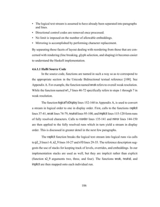 106
• The logical text stream is assumed to have already been separated into paragraphs
and lines.
• Directional control codes are removed once processed.
• No limit is imposed on the number of allowable embeddings.
• Mirroring is accomplished by performing character replacement.
By separating those facets of layout dealing with reordering from those that are con-
cerned with rendering (line breaking, glyph selection, and shaping) it becomes easier
to understand the Haskell implementation.
4.6.1.1 HaBi Source Code
In the source code, functions are named in such a way so as to correspond to
the appropriate section in the Unicode Bidirectional textual reference [100]. See
Appendix A. For example, the function named weak refers to overall weak resolution.
While the function named w1_7 lines 46-72 specifically refers to steps 1 through 7 in
weak resolution.
The function logicalToDisplay lines 152-160 in Appendix A, is used to convert
a stream in logical order to one in display order. First, calls to the functions explicit
lines 37-41, weak lines 74-79, neutral lines 95-100, and implicit lines 115-120 form runs
of fully resolved characters. Calls to reorder lines 135-141 and mirror lines 144-150
are then applied to the fully resolved runs which in turn yield a stream in display
order. This is discussed in greater detail in the next few paragraphs.
The explicit function breaks the logical text stream into logical runs via calls
to p2_3 lines1-8, x2_9 lines 10-27 and x10 lines 29-35. The reference description sug-
gests the use of stacks for keeping track of levels, overrides, and embeddings. In our
implementation stacks are used as well, but they are implicit rather than explicit
(function x2_9 arguments two, three, and four). The functions weak, neutral, and
implicit are then mapped onto each individual run.
 
