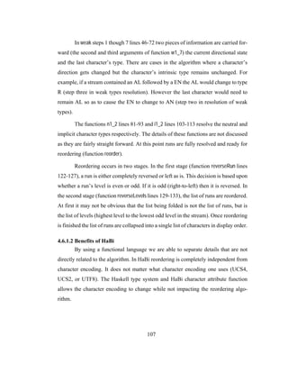 107
In weak steps 1 though 7 lines 46-72 two pieces of information are carried for-
ward (the second and third arguments of function w1_7) the current directional state
and the last character’s type. There are cases in the algorithm where a character’s
direction gets changed but the character’s intrinsic type remains unchanged. For
example, if a stream contained an AL followed by a EN the AL would change to type
R (step three in weak types resolution). However the last character would need to
remain AL so as to cause the EN to change to AN (step two in resolution of weak
types).
The functions n1_2 lines 81-93 and i1_2 lines 103-113 resolve the neutral and
implicit character types respectively. The details of these functions are not discussed
as they are fairly straight forward. At this point runs are fully resolved and ready for
reordering (function reorder).
Reordering occurs in two stages. In the first stage (function reverseRun lines
122-127), a run is either completely reversed or left as is. This decision is based upon
whether a run’s level is even or odd. If it is odd (right-to-left) then it is reversed. In
the second stage (function reverseLevels lines 129-133), the list of runs are reordered.
At first it may not be obvious that the list being folded is not the list of runs, but is
the list of levels (highest level to the lowest odd level in the stream). Once reordering
is finished the list of runs are collapsed into a single list of characters in display order.
4.6.1.2 Benefits of HaBi
By using a functional language we are able to separate details that are not
directly related to the algorithm. In HaBi reordering is completely independent from
character encoding. It does not matter what character encoding one uses (UCS4,
UCS2, or UTF8). The Haskell type system and HaBi character attribute function
allows the character encoding to change while not impacting the reordering algo-
rithm.
 