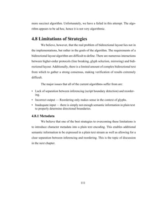 111
more succinct algorithm. Unfortunately, we have a failed in this attempt. The algo-
rithm appears to be ad hoc, hence it is not very algorithmic.
4.8 Limitations of Strategies
We believe, however, that the real problem of bidirectional layout lies not in
the implementations, but rather in the goals of the algorithm. The requirements of a
bidirectional layout algorithm are difficult to define. There are numerous interactions
between higher-order protocols (line breaking, glyph selection, mirroring) and bidi-
rectional layout. Additionally, there is a limited amount of complex bidirectional text
from which to gather a strong consensus, making verification of results extremely
difficult.
The major issues that all of the current algorithms suffer from are:
• Lack of separation between inferencing (script boundary detection) and reorder-
ing.
• Incorrect output — Reordering only makes sense in the context of glyphs.
• Inadequate input — there is simply not enough semantic information in plain text
to properly determine directional boundaries.
4.8.1 Metadata
We believe that one of the best strategies to overcoming these limitations is
to introduce character metadata into a plain text encoding. This enables additional
semantic information to be expressed in a plain text stream as well as allowing for a
clear separation between inferencing and reordering. This is the topic of discussion
in the next chapter.
 