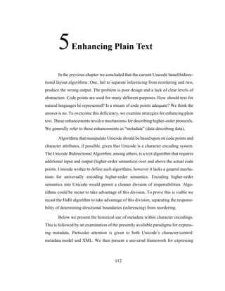 112
5Enhancing Plain Text
In the previous chapter we concluded that the current Unicode based bidirec-
tional layout algorithms: One, fail to separate inferencing from reordering and two,
produce the wrong output. The problem is poor design and a lack of clear levels of
abstraction. Code points are used for many different purposes. How should text for
natural languages be represented? Is a stream of code points adequate? We think the
answer is no. To overcome this deficiency, we examine strategies for enhancing plain
text. These enhancements involve mechanisms for describing higher-order protocols.
We generally refer to these enhancements as “metadata” (data describing data).
Algorithms that manipulate Unicode should be based upon on code points and
character attributes, if possible, given that Unicode is a character encoding system.
The Unicode Bidirectional Algorithm, among others, is a text algorithm that requires
additional input and output (higher-order semantics) over and above the actual code
points. Unicode wishes to define such algorithms, however it lacks a general mecha-
nism for universally encoding higher-order semantics. Encoding higher-order
semantics into Unicode would permit a cleaner division of responsibilities. Algo-
rithms could be recast to take advantage of this division. To prove this is viable we
recast the HaBi algorithm to take advantage of this division, separating the responsi-
bility of determining directional boundaries (inferencing) from reordering.
Below we present the historical use of metadata within character encodings.
This is followed by an examination of the presently available paradigms for express-
ing metadata. Particular attention is given to both Unicode’s character/control/
metadata model and XML. We then present a universal framework for expressing
 