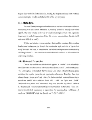 113
higher-order protocols within Unicode. Finally, the chapter concludes with evidence
demonstrating the benefits and adaptability of the new approach.
5.1 Metadata
The need for expressing metadata has existed ever since humans started com-
municating with each other. Metadata is primarily expressed through our verbal
speech. The tone, volume, and speed in which something is spoken often signals its
importance or underlying emotion. Often this is more important than the data itself,
and more difficult to codify.
Writing and printing systems also have their need for metadata. This metadata
has been variously conveyed through the use of color, style, and size of glyphs. Ini-
tially metadata was used as a mechanism for circumventing the limitations of early
encoding schemes. As our communication mechanisms advanced so did our need for
expressing metadata.
5.1.1 Historical Perspective
One of the earliest uses of metadata appears in Baudot’s 5-bit teleprinter.
Baudot divided his character set into two distinct planes, named Letters and Figures.
The Letters plane contained all the Uppercase Latin letters while the Figures plane
contained the Arabic numerals and punctuation characters. Together, these two
planes shared a single set of code values. To distinguish their meaning Baudot intro-
duced two special meta-characters, letter shift “LTRS” and figure shift “FIGS”.
Whenever code points were transmitted they were preceded by either a FIGS or
LTRS character. This enabled unambiguous interpretation of characters. This is sim-
ilar to the shift lock mechanism in typewriters. For example, line 1 of Figure 5-1
spells out “BAUDOT” while line 2 spells out “?-7$95”.[49],[18]
 