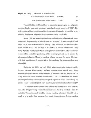 114
Figure 5-1. Using LTRS and FIGS in Baudot code
0x1F 0x19 0x03 0x07 0x09 0x18 0x10 BAUDOT (1)
0x1B 0x19 0x03 0x07 0x09 0x18 0x10 ?-7$95 (2)
This still left the problem of how to transmit a special signal to a teleprinter
operator. Baudot once again set aside a special code point, named bell “BEL”. This
code point would not result in anything being printed, but rather it would be recog-
nized by the physical teleprinter as the command to ring a bell. [49]
About 1900, we see code points being used as format effectors (code points
that control the positioning of printed characters on a page). A good example of such
usage can be seen in Murray’s code. Murray’s code introduced two additional char-
acters column “COL”, and line page “LINE PAGE”. Known in International Teleg-
raphy Alphabet Number 2 (ITA2) as carriage return and line feed. These characters
were used to control the positioning of the rotating typehead and to control the
advancement of paper. Murray’s encoding scheme was used for nearly fifty years
with little modification. It also served as the foundation for future encoding tech-
niques.[49]
During the late 1950s and early 1960s telecommunication hardware rapidly
became complex. Consequently, hardware manufacturers needed more highly
sophisticated protocols and greater amounts of metadata. For this purpose the US
Army introduced a 6-bit character code called FIELDATA. FIELDATA was the first
encoding to formally introduce the concept of supervisor codes, known today has
control codes. These code points were used to signal communications hardware.[49]
The hardware manufacturers were certainly not alone in their need for meta-
data. The data processing community soon realized that they also had a need for
metadata. This unfortunately taxed the existing encoding schemes (5-bit and 6-bit) so
much so as to render them unusable. As a result, richer and more flexible encoding
 