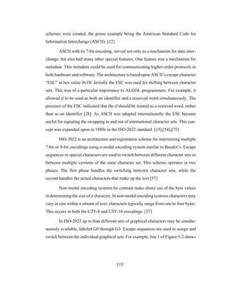 115
schemes were created, the prime example being the American Standard Code for
Information Interchange (ASCII). [12]
ASCII with its 7-bit encoding, served not only as a mechanism for data inter-
change, but also had many other special features. One feature was a mechanism for
metadata. This metadata could be used for communicating higher-order protocols in
both hardware and software. The architecture is based upon ASCII’s escape character
“ESC” at hex value 0x1B. Initially the ESC was used for shifting between character
sets. This was of a particular importance to ALGOL programmers. For example, it
allowed if to be used as both an identifier and a reserved word simultaneously. The
presence of the ESC indicated that the if should be treated as a reserved word, rather
than as an identifier [28]. As ASCII was adopted internationally the ESC became
useful for signaling the swapping in and out of international character sets. This con-
cept was expanded upon in 1980s in the ISO-2022 standard. [15],[54],[75]
ISO-2022 is an architecture and registration scheme for intermixing multiple
7-bit or 8-bit encodings using a modal encoding system similar to Baudot’s. Escape
sequences or special characters are used to switch between different character sets or
between multiple versions of the same character set. This scheme operates in two
phases. The first phase handles the switching between character sets, while the
second handles the actual characters that make up the text.[57]
Non-modal encoding systems by contrast make direct use of the byte values
in determining the size of a character. In non-modal encoding systems characters may
vary in size within a stream of text; characters typically range from one to four bytes.
This occurs in both the UTF-8 and UTF-16 encodings. [57]
In ISO-2022 up to four different sets of graphical characters may be simulta-
neously available, labeled G0 through G3. Escape sequences are used to assign and
switch between the individual graphical sets. For example, line 1 of Figure 5-2 shows
 
