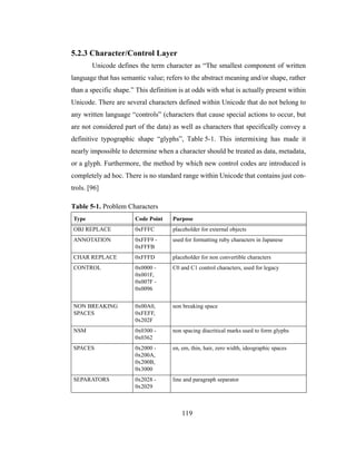 119
5.2.3 Character/Control Layer
Unicode defines the term character as “The smallest component of written
language that has semantic value; refers to the abstract meaning and/or shape, rather
than a specific shape.” This definition is at odds with what is actually present within
Unicode. There are several characters defined within Unicode that do not belong to
any written language “controls” (characters that cause special actions to occur, but
are not considered part of the data) as well as characters that specifically convey a
definitive typographic shape “glyphs”, Table 5-1. This intermixing has made it
nearly impossible to determine when a character should be treated as data, metadata,
or a glyph. Furthermore, the method by which new control codes are introduced is
completely ad hoc. There is no standard range within Unicode that contains just con-
trols. [96]
Table 5-1. Problem Characters
Type Code Point Purpose
OBJ REPLACE 0xFFFC placeholder for external objects
ANNOTATION 0xFFF9 -
0xFFFB
used for formatting ruby characters in Japanese
CHAR REPLACE 0xFFFD placeholder for non convertible characters
CONTROL 0x0000 -
0x001F,
0x007F -
0x0096
C0 and C1 control characters, used for legacy
NON BREAKING
SPACES
0x00A0,
0xFEFF,
0x202F
non breaking space
NSM 0x0300 -
0x0362
non spacing diacritical marks used to form glyphs
SPACES 0x2000 -
0x200A,
0x200B,
0x3000
en, em, thin, hair, zero width, ideographic spaces
SEPARATORS 0x2028 -
0x2029
line and paragraph separator
 