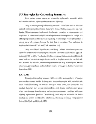 121
5.3 Strategies for Capturing Semantics
There are two general approaches to encoding higher-order semantics within
text streams: in-band signaling and out-of-band signaling.
Using in-band signaling determining whether a character is data or metadata
depends on the context in which a character is found. That is, code points are over-
loaded. This achieves maximal use of the character encoding, as characters are not
duplicated. It also does not require encoding modifications as protocols change. All
of this progress comes at the expense of parsing. It is no longer possible to conduct a
simple parse of a stream looking for just data or metadata. This technique is
employed within the HTML and XML protocols. [99]
Using out-of-band signaling for describing Unicode metadata requires the
definition and transmission of complex structures similar to document data type def-
initions (DTD) in XML. This has the ill effect of making the transmission of Unicode
more intricate. It would no longer be acceptable to simply transmit the raw Unicode
text. Without the metadata, the meaning of the raw text may be ambiguous. On the
other hand, parsing of data and metadata would be trivial, given that the two are not
intermixed. [99]
5.3.1 XML
The extensible markup language (XML) provides a standard way of sharing
structured documents and for defining other markup languages. XML uses Unicode
as its character encoding for data and markup. Control codes, data characters, and
markup characters may appear intermixed in a text stream. Confusion may ensue
when control codes, data characters, and markup characters are combined with over-
lapping higher-order protocols. Additionally, there may be situations in which
markup and control should not be interleaved. This issue is quickly being realized
both within XML and Unicode. [23]
 
