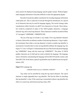 124
acters need to be displayed using language specific glyph variants. Without higher-
order language information it becomes difficult to select the appropriate glyphs.
Recently Unicode has added a mechanism for encoding language information
within plain text. This is achieved in Unicode through the introduction of a special
set of characters that may be used for language tagging. The current strategy under
consideration within Unicode is to add 97 new characters to Unicode. These charac-
ters would be comprised of copies of the ASCII graphic characters, a language
character tag, and a cancel tag character. These characters would be encoded in Plane
14 “surrogates” U000E0000 - U000E007F.[99]
The use of the tags in Unicode is very simple. First a tag identifier character
is chosen, followed by an arbitrary number of unicode tag characters. A tag is implic-
itly terminated when either a non tag character is found or another tag identifier is
encountered. Currently there is only one tag identifier defined, the language tag. See
Figure 5-5. Line 1 of Figure 5-5 demonstrates the use of the fixed code point language
tag “U000E0001” along with the cancel tag “U000E007F”. The plane 14 ASCII
graphic characters are in bold and are used to identify the language. The language
name is formed by concatenating the language id from ISO-639 and the country code
from ISO-3166. In the future a generic tag identifier may be added for private tag def-
initions. [99]
Figure 5-5. Language tag
U000E0001 fr-Fr french text U000E0001 U000E007F (1)
Tag values can be cancelled by using the tag cancel character. The cancel
character is simply appended onto a tag identifier. This has the effect of cancelling
that tag identifier’s value. If the cancel tag is transmitted without a tag identifier the
effect is to cancel any and all processed tag values. [99]
 