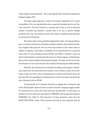127
“light-weight in-band signalling”. This is the approach that Unicode has adopted for
language tagging. [99]
The light-weight approach is useful, but Unicode’s application of it creates
two problems. First, new tag identifiers always require the introduction of a new Uni-
code code point. This puts Unicode in a constant state of flux as well as fixing the
number of possible tag identifiers. Second, there is no way to specify multiple
parameters for a tag. This deficiency forces the creation of additional tag identifiers
to circumvent this limitation.
We propose that a more generalized approach be taken. Our design philoso-
phy is to encode a minimal set of stateless metadata characters that enable the defini-
tion of higher-order protocols. Our use of the term stateless in this context refers to
whether a character’s type (data or metadata) can be determined by its code point
value alone. In some metadata systems (HTML and XML) a character’s type can
only be determined by examining the full context in which it appears. Unfortunately,
these systems require sophisticated parsing techniques. We argue for the use of state-
less characters in our system because they simplify both parsing and understanding.
Naturally, the construction of a metadata encoding system requires a balanc-
ing of trade-offs. One such trade-off is whether or not to define a syntax for the def-
inition of tags. We believe that we should specify a minimal and flexible syntax for
tags that allows for unambiguous communication, yet does not impose any particular
style of protocol such as HTML.
In choosing the set of metadata characters we suggest that we keep the copy
of the ASCII graphic characters that are used in Unicode’s language tagging model.
We should however remove the fixed code point tag identifiers. In their place we
introduce two new characters, tag delimiter U000E0001 and tag argument separator
U000E0002. See Table 5-3. The motivation for these characters comes from the
SGML/XML/HTML camps. These characters provide an easy migration path for
 