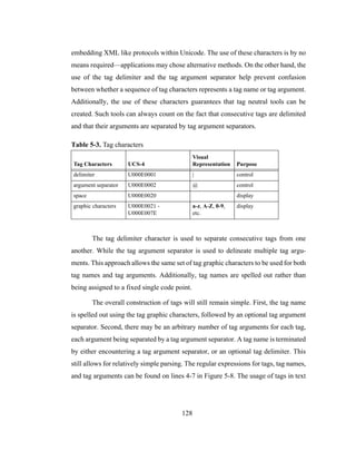 128
embedding XML like protocols within Unicode. The use of these characters is by no
means required—applications may chose alternative methods. On the other hand, the
use of the tag delimiter and the tag argument separator help prevent confusion
between whether a sequence of tag characters represents a tag name or tag argument.
Additionally, the use of these characters guarantees that tag neutral tools can be
created. Such tools can always count on the fact that consecutive tags are delimited
and that their arguments are separated by tag argument separators.
The tag delimiter character is used to separate consecutive tags from one
another. While the tag argument separator is used to delineate multiple tag argu-
ments. This approach allows the same set of tag graphic characters to be used for both
tag names and tag arguments. Additionally, tag names are spelled out rather than
being assigned to a fixed single code point.
The overall construction of tags will still remain simple. First, the tag name
is spelled out using the tag graphic characters, followed by an optional tag argument
separator. Second, there may be an arbitrary number of tag arguments for each tag,
each argument being separated by a tag argument separator. A tag name is terminated
by either encountering a tag argument separator, or an optional tag delimiter. This
still allows for relatively simple parsing. The regular expressions for tags, tag names,
and tag arguments can be found on lines 4-7 in Figure 5-8. The usage of tags in text
Table 5-3. Tag characters
Tag Characters UCS-4
Visual
Representation Purpose
delimiter U000E0001 | control
argument separator U000E0002 @ control
space U000E0020 display
graphic characters U000E0021 -
U000E007E
a-z, A-Z, 0-9,
etc.
display
 
