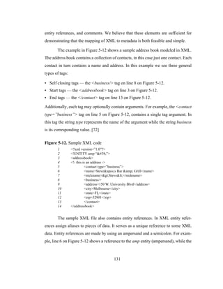 131
entity references, and comments. We believe that these elements are sufficient for
demonstrating that the mapping of XML to metadata is both feasible and simple.
The example in Figure 5-12 shows a sample address book modeled in XML.
The address book contains a collection of contacts, in this case just one contact. Each
contact in turn contains a name and address. In this example we see three general
types of tags:
• Self closing tags — the <business/> tag on line 8 on Figure 5-12.
• Start tags — the <addressbook> tag on line 3 on Figure 5-12.
• End tags — the </contact> tag on line 13 on Figure 5-12.
Additionally, each tag may optionally contain arguments. For example, the <contact
type=”business”> tag on line 5 on Figure 5-12, contains a single tag argument. In
this tag the string type represents the name of the argument while the string business
is its corresponding value. [72]
Figure 5-12. Sample XML code
1 <?xml version=”1.0”?>
2 <!ENTITY amp “&”>
3 <addressbook>
4 <!- this is an address ->
5 <contact type=”business”>
6 <name>Steve's Bar &amp; Grill</name>
7 <nickname>>Steve<</nickname>
8 <business/>
9 <address>150 W. University Blvd</address>
10 <city>Melbourne</city>
11 <state>FL</state>
12 <zip>32901</zip>
13 </contact>
14 </addressbook>
The sample XML file also contains entity references. In XML entity refer-
ences assign aliases to pieces of data. It serves as a unique reference to some XML
data. Entity references are made by using an ampersand and a semicolon. For exam-
ple, line 6 on Figure 5-12 shows a reference to the amp entity (ampersand), while the
 