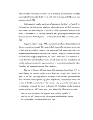 132
definition of the reference is shown on line 2. Normally, these characters would be
processed differently in XML. However, with entity references an XML parser does
not get confused. [72]
In this example we also see the use of a comment. See line 4 on Figure 5-12.
Comments are used to provide additional information about an XML document,
however they are not actually part of the data in a XML document. Comments begin
with a <! and end with ->. The only restriction XML places upon comments is that
they do not contain double hyphens --, as they conflict with XML’s comment syntax.
[72]
In general when we map a XML document to combined data/metadata most
characters remain unchanged. This is particularly true of characters that are not part
of XML tags. Nevertheless, characters that make up an XML tag get mapped to a cor-
responding metadata graphic tag character. However, we believe that their is some
flexibility in this mapping. In particular, the < and > do not need to be mapped at all.
These characters are not needed, because a XML parser can now immediately tell
whether a character is part of a tag or not simply by examining its code point value.
Therefore, it is unnecessary to map these characters.
The text in Figure 5-13 is the same XML document from Figure 5-13 re-
encoded using our metadata tagging system. In certain cases we have changed the
syntax of the XML tags slightly to take advantage of our metadata system and to be
more consistent with our general tag syntax. In particular, these changes can be seen
on lines 1, 2 and 5. Additionally, we have created a tag specifically for the purpose
of indicating a comment. See line 4 on Figure 5-13. To indicate whether a tag is a
start tag, end tag, or a self closing tag we have adopted the following convention:
• If the tag is an end tag then the tag name is preceded by a solidus “/”.
• If the tag is a self closing then tag the tag name is followed by a solidus.
• All remaining tags are assumed to be start tags.
 