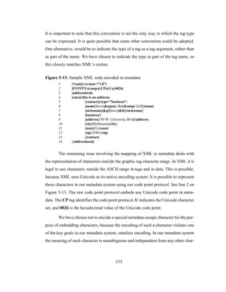 133
It is important to note that this convention is not the only way in which the tag type
can be expressed. It is quite possible that some other convention could be adopted.
One alternative, would be to indicate the type of a tag as a tag argument, rather than
as part of the name. We have chosen to indicate the type as part of the tag name, as
this closely matches XML’s syntax.
Figure 5-13. Sample XML code encoded in metadata
1 |?xml@version=”1.0”|
2 |ENTITY@amp@CP@U@0026|
3 |addressbook|
4 |cmt@this is an address|
5 |contact@type=”business”|
6 |name|Steve|&apos|s Bar|&amp| Grill|/name|
7 |nickname||&gt|Steve|&lt||/nickname|
8 |business/|
9 |address|150 W. University Blvd|/address|
10 |city|Melbourne|/city|
11 |state|FL|/state|
12 |zip|32901|/zip|
13 |/contact|
14 |/addressbook|
The remaining issue involving the mapping of XML to metadata deals with
the representation of characters outside the graphic tag character range. In XML it is
legal to use characters outside the ASCII range in tags and in data. This is possible,
because XML uses Unicode as its native encoding system. It is possible to represent
these characters in our metadata system using our code point protocol. See line 2 on
Figure 5-13. The raw code point protocol embeds any Unicode code point in meta-
data. The CP tag identifies the code point protocol, U indicates the Unicode character
set, and 0026 is the hexadecimal value of the Unicode code point.
We have chosen not to encode a special metadata escape character for the pur-
pose of embedding characters, because the encoding of such a character violates one
of the key goals in our metadata system, stateless encoding. In our metadata system
the meaning of each character is unambiguous and independent from any other char-
 