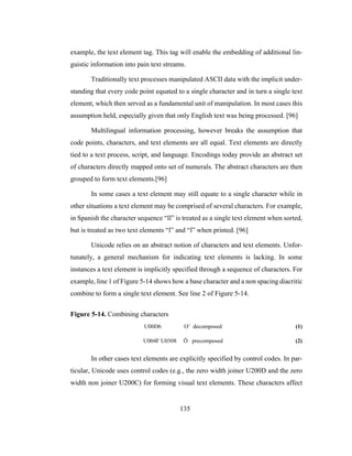 135
example, the text element tag. This tag will enable the embedding of additional lin-
guistic information into pain text streams.
Traditionally text processes manipulated ASCII data with the implicit under-
standing that every code point equated to a single character and in turn a single text
element, which then served as a fundamental unit of manipulation. In most cases this
assumption held, especially given that only English text was being processed. [96]
Multilingual information processing, however breaks the assumption that
code points, characters, and text elements are all equal. Text elements are directly
tied to a text process, script, and language. Encodings today provide an abstract set
of characters directly mapped onto set of numerals. The abstract characters are then
grouped to form text elements.[96]
In some cases a text element may still equate to a single character while in
other situations a text element may be comprised of several characters. For example,
in Spanish the character sequence “ll” is treated as a single text element when sorted,
but is treated as two text elements “l” and “l” when printed. [96]
Unicode relies on an abstract notion of characters and text elements. Unfor-
tunately, a general mechanism for indicating text elements is lacking. In some
instances a text element is implicitly specified through a sequence of characters. For
example, line 1 of Figure 5-14 shows how a base character and a non spacing diacritic
combine to form a single text element. See line 2 of Figure 5-14.
Figure 5-14. Combining characters
U00D6 O¨ decomposed (1)
U004F U0308 Ö precomposed (2)
In other cases text elements are explicitly specified by control codes. In par-
ticular, Unicode uses control codes (e.g., the zero width joiner U200D and the zero
width non joiner U200C) for forming visual text elements. These characters affect
 
