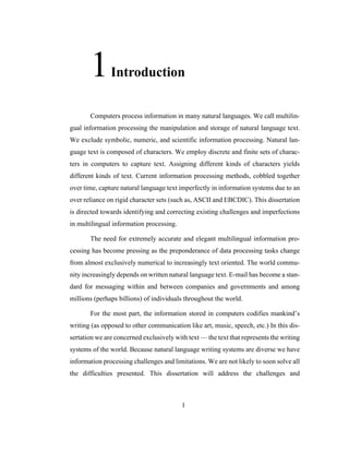 1
1Introduction
Computers process information in many natural languages. We call multilin-
gual information processing the manipulation and storage of natural language text.
We exclude symbolic, numeric, and scientific information processing. Natural lan-
guage text is composed of characters. We employ discrete and finite sets of charac-
ters in computers to capture text. Assigning different kinds of characters yields
different kinds of text. Current information processing methods, cobbled together
over time, capture natural language text imperfectly in information systems due to an
over reliance on rigid character sets (such as, ASCII and EBCDIC). This dissertation
is directed towards identifying and correcting existing challenges and imperfections
in multilingual information processing.
The need for extremely accurate and elegant multilingual information pro-
cessing has become pressing as the preponderance of data processing tasks change
from almost exclusively numerical to increasingly text oriented. The world commu-
nity increasingly depends on written natural language text. E-mail has become a stan-
dard for messaging within and between companies and governments and among
millions (perhaps billions) of individuals throughout the world.
For the most part, the information stored in computers codifies mankind’s
writing (as opposed to other communication like art, music, speech, etc.) In this dis-
sertation we are concerned exclusively with text — the text that represents the writing
systems of the world. Because natural language writing systems are diverse we have
information processing challenges and limitations. We are not likely to soon solve all
the difficulties presented. This dissertation will address the challenges and
 